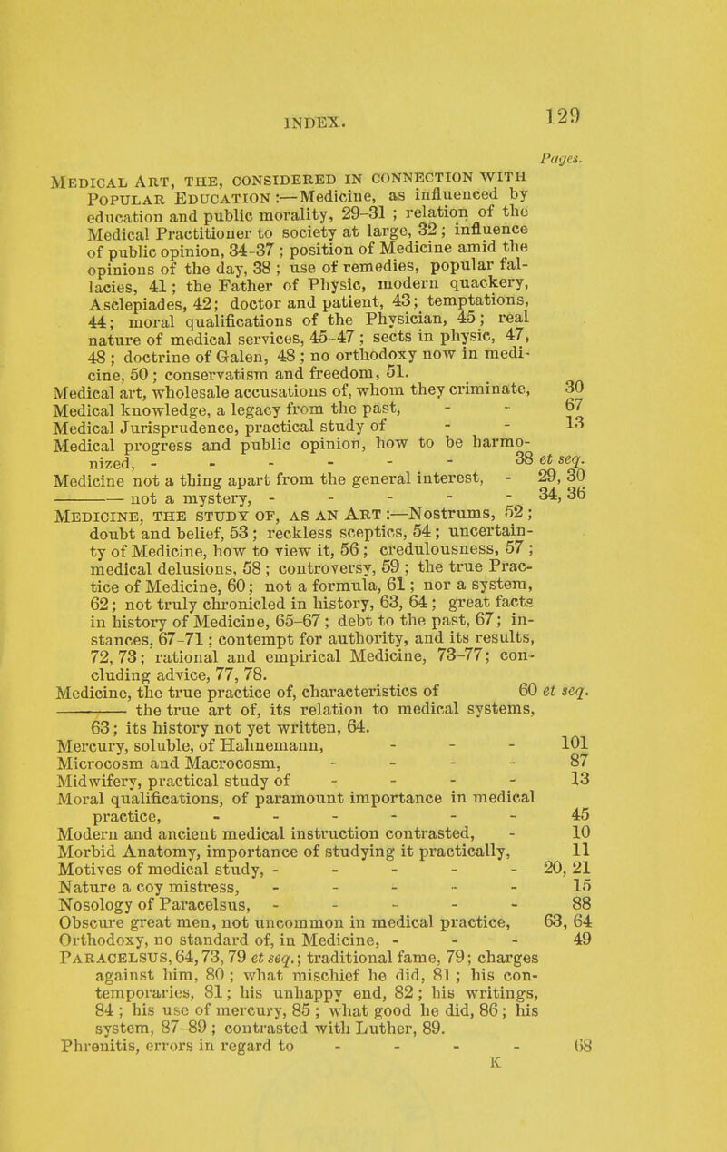PltiJCS. Medical Art, the, considered in connection with Popular. Education :—Medicine, as influenced by- education and public morality, 29-31 ; relation of the Medical Practitioner to society at large, 32 ; influence of public opinion, 34-37 ; position of Medicine amid the opinions of the day, 38 ; use of remedies, popular fal- lacies, 41; the Father of Physic, modern quackery, Asclepiades, 42; doctor and patient, 43; temptations, 44; moral qualifications of the Physician, 45; real nature of medical services, 45 -47; sects in physic, 47, 48 ; doctrine of Galen, 48 ; no orthodoxy now in medi- cine, 50 ; conservatism and freedom, 51. Medical art, wholesale accusations of, whom they criminate, 30 Medical knowledge, a legacy from the past, - - 67 Medical Jurisprudence, practical study of - - 13 Medical progress and public opinion, how to be harmo- nized, - - - - - - 38 ei seq. Medicine not a thing apart from the general interest, - 29, 30 not a mystery, - - - - - 34,36 Medicine, the study of, as an Art :—Nostrums, 52; doubt and belief, 53; reckless sceptics, 54; uncertain- ty of Medicine, how to view it, 56 ; credulousness, 57 ; medical delusions, 58; controversy, 59 ; the true Prac- tice of Medicine, 60; not a formula, 61; nor a system, 62; not truly chronicled in history, 63, 64; great facts in history of Medicine, 65-67; debt to the past, 67; in- stances, 67-71; contempt for authority, and its results, 72,73; rational and empirical Medicine, 73-77; con- cluding advice, 77, 78. Medicine, the true practice of, characteristics of 60 et seq. the true art of, its relation to medical systems, 63; its history not yet written, 64. Mercury, soluble, of Hahnemann, . - _ 101 Microcosm and Macrocosm, - - - - 87 Midwifery, practical study of - - - - 13 Moral qualifications, of paramount importance in medical practice, 45 Modern and ancient medical instruction contrasted, - 10 Morbid Anatomy, importance of studying it practically, 11 Motives of medical study, - - - - - 20, 21 Nature a coy mistress, ----- 15 Nosology of Paracelsus, ----- 88 Obscure great men, not uncommon in medical practice, 63, 64 Orthodoxy, no standard of, in Medicine, - - - 49 Paracelsus, 64,73,79 et seq.; traditional fame, 79; charges against him, 80 ; what mischief he did, 81 ; his con- temporaries, 81; his unhappy end, 82; his writings, 84 ; his use of mercury, 85 ; what good he did, 86; his system, 87 -89 ; contrasted with Luther, 89. Phrenitis, errors in regard to - - - - 68 K