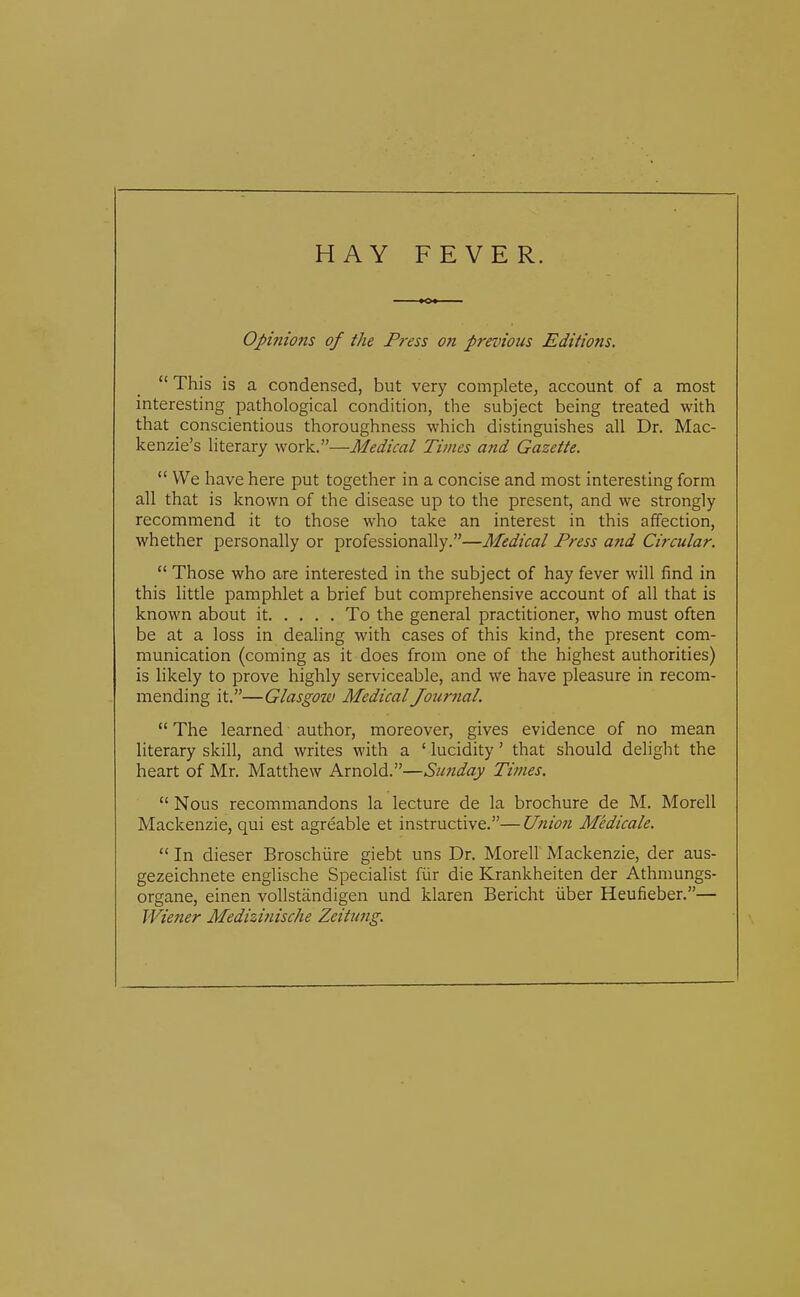 HAY FEVER. Opinions of the Press on previous Editions.  This is a condensed, but very complete, account of a most interesting pathological condition, the subject being treated with that conscientious thoroughness which distinguishes all Dr. Mac- kenzie's literary work.—Medical Times and Gazette.  We have here put together in a concise and most interesting form all that is known of the disease up to the present, and we strongly recommend it to those who take an interest in this affection, whether personally or professionally.—Medical Press and Circular,  Those who are interested in the subject of hay fever will find in this little pamphlet a brief but comprehensive account of all that is known about it To the general practitioner, who must often be at a loss in dealing with cases of this kind, the present com- munication (coming as it does from one of the highest authorities) is likely to prove highly serviceable, and we have pleasure in recom- mending it.—Glasgow Medical Jour7ial.  The learned author, moreover, gives evidence of no mean literary skill, and writes with a ' lucidity' that should delight the heart of Mr. Matthew Arnold.—Sunday Times.  Nous recommandons la lecture de la brochure de M, Morell Mackenzie, qui est agreable et instructive.—Union Medicate.  In dieser Broschiire giebt uns Dr. Morell' Mackenzie, der aus- gezeichnete englische Specialist fiir die Krankheiten der Athmungs- organe, einen vollstandigen und klaren Bericht iiber Heufieber.— Wiener Medizinische Zeitung.