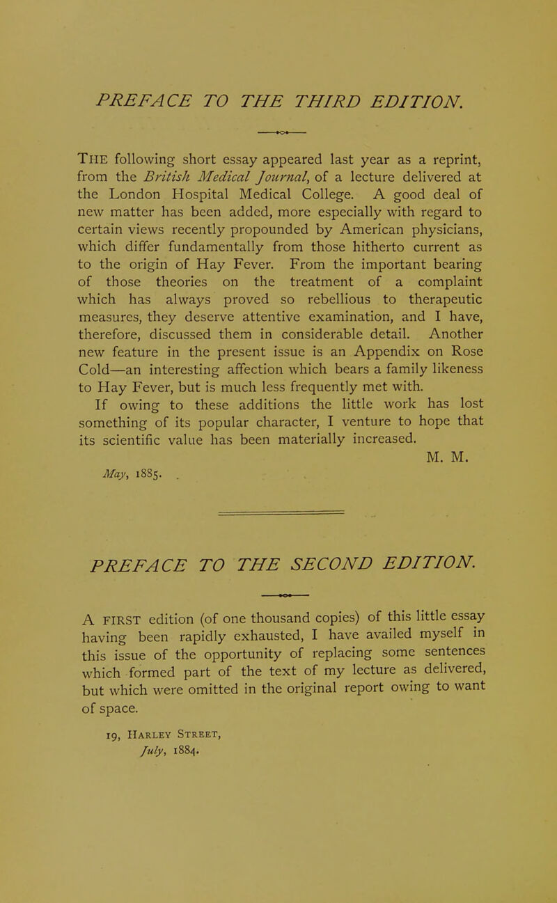 The following short essay appeared last year as a reprint, from the British Medical Journal^ of a lecture delivered at the London Hospital Medical College. A good deal of new matter has been added, more especially with regard to certain views recently propounded by American physicians, which differ fundamentally from those hitherto current as to the origin of Hay Fever. From the important bearing of those theories on the treatment of a complaint which has always proved so rebellious to therapeutic measures, they deserve attentive examination, and I have, therefore, discussed them in considerable detail. Another new feature in the present issue is an Appendix on Rose Cold—an interesting affection which bears a family likeness to Hay Fever, but is much less frequently met with. If owing to these additions the little work has lost something of its popular character, I venture to hope that its scientific value has been materially increased. M. M. May, 18S5. PREFACE TO THE SECOND EDITION. A FIRST edition (of one thousand copies) of this little essay having been rapidly exhausted, I have availed myself in this issue of the opportunity of replacing some sentences which formed part of the text of my lecture as delivered, but which were omitted in the original report owing to want of space. 19, Harley Street, /ufy, 1884.