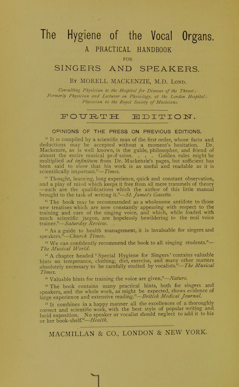 The Hygiene of the Vocal Organs. A PRACTICAL HANDBOOK FOR SINGERS AND SPEAKERS. By MORELL MACKENZIE, M.D. Lond. Conudting Physician to the Hospital for Diseases of the Throat ; Formerly Physician and Lecturer on Physiology, at the London Hospital; Physician to the Royal Society of Musicians. OPINIONS OF THE PRESS ON PREVIOUS EDITIONS.  It IS compiled by a scientific man of the first order, whose facts and deductions may be accepted without a moment's hesitation. Dr. Mackenzie, as is well known, is the guide, philosopher, and friend of almost the entire musical prof ssion. . . . Golden rules might be multiplied ad ijifiniittm from Dr. Mackenzie's pages, but sufficient has been said to show that his work is as useful and readable as it is scientifically important.—Times.  Thought, learning, long experience, quick and constant observation, and a play of mind which keeps it free from all mere trammels of theory —such are the qualifications which the author of this little manual brought to the task of writing it.—St. James's Gazette.  The book may be recommended as a wholesome antidote to those new treatises which are now constantly appearing with respect to the training and care of the singing voice, and which, while loaded with much scientific jargon, are hopelessly bewildering to the real voice trainer.—Saturday Review.  As a guide to health management, it is invaluable for singers and speakers.—Church Times.  We can confidently recommend the book to all singing students.— The Musical World.  A chapter headed ' Special Hygiene for Singers' contains valuable hints on temperance, clothing, diet, exercise, and many other matters absolutely necessary to be carefully studied by vocalists.—The Musical Times.  Valuable hints for training the voice are <g\v^\ir—Nature.  The book contains many practical hints, both for singers and speakers, and the whole work, as might be expected, shows evidence of large experience and extensive reading.—British Medical Journal.  It combines in a happy manner all the excellences of a thoroughly correct and scientific work, with the best style of popular writing and lucid exposition. No speaker or vocalist should neglect to add it to his or her book-shelf.— MACMILLAN & CO., LONDON & NEW YORK. 1