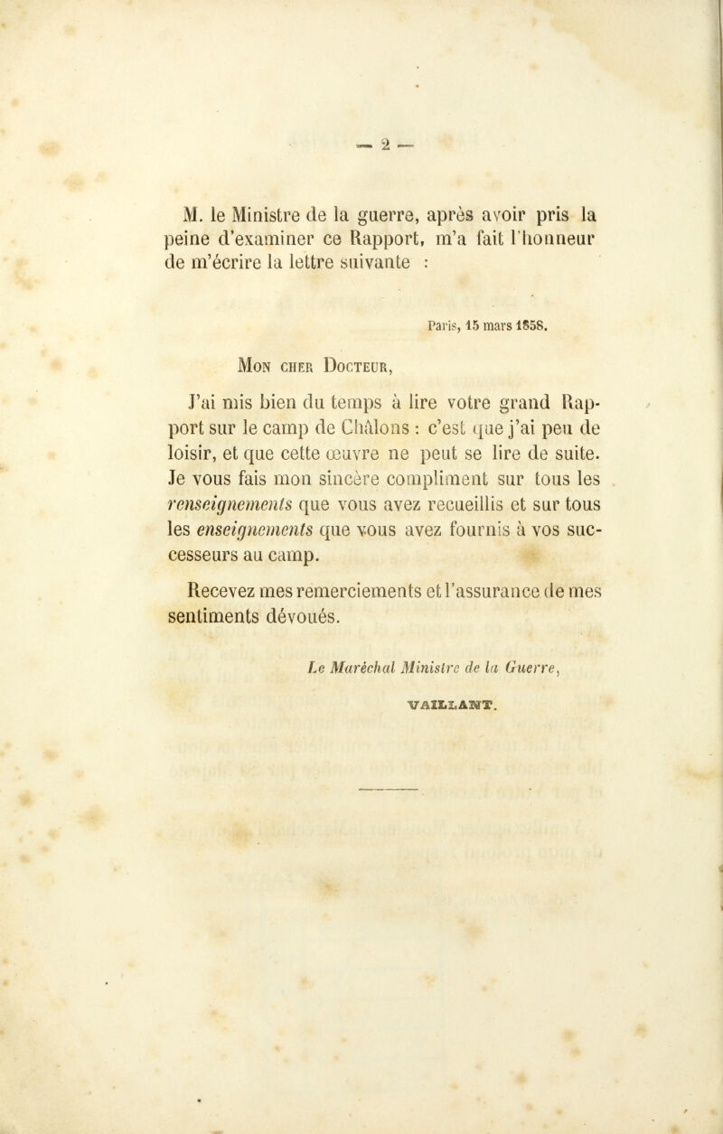 M. le Ministre de la guerre, après avoir pris la peine d'examiner ce Rapport, m'a fait l'honneur de m'écrire la lettre suivante : Paris, 15 mars 1858. Mon cher Docteur, J'ai mis bien du temps à lire votre grand Rap- port sur le camp de Chalons : c'est que j'ai peu de loisir, et que cette œuvre ne peut se lire de suite. Je vous fais mon sincère compliment sur tous les renseignements que vous avez recueillis et sur tous les enseignements que vous avez fournis à vos suc- cesseurs au camp. Recevez mes remerciements et l'assurance de mes sentiments dévoués. Le Maréchal Ministre de la Guerre, VAILLANT.