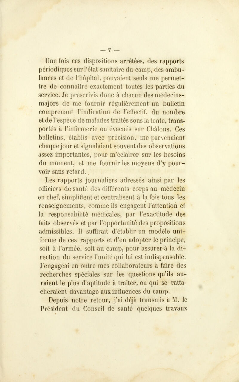 Une fois ces dispositions arrêtées, des rapports périodiques sur l'état sanitaire du camp, des ambu- lances et de rhôpital, pouvaient seuls me permet- tre de connaître exactement toutes les parties du service. Je prescrivis donc à chacun des médecins- majors de me fournir régulièrement un bulletin comprenant l'indication de l'effectif, du nombre et de l'espèce de malades traités sous la tente, trans- portés à l'infirmerie ou évacués sur Châlons. Ces bulletins, établis avec précision, me parvenaient chaque jour et signalaient souvent des observations assez importantes, pour m'éclairer sur les besoins du moment, et me fournir les moyens d'y pour- voir sans retard.. Les rapports journaliers adressés ainsi par les officiers de santé des différents corps au médecin en chef, simplifient et centralisent à la fois tous les renseignements, comme ils engagent l'attention et la responsabilité médicales, par l'exactitude des faits observés et par l'opportunité des propositions admissibles. Il suffirait d'établir un modèle uni- forme de ces rapports et d'en adopter le principe, soit à l'armée, soit au camp, pour assurer à la di- rection du service l'unité qui lui est indispensable. J'engageai en outre mes collaborateurs à faire des recherches spéciales sur les questions qu'ils au- raient le plus d/aptitude à traiter, ou qui se ratta- cheraient davantage aux influences du camp. Depuis notre retour, j'ai déjà transmis à M. le Président du Conseil de santé quelques travaux