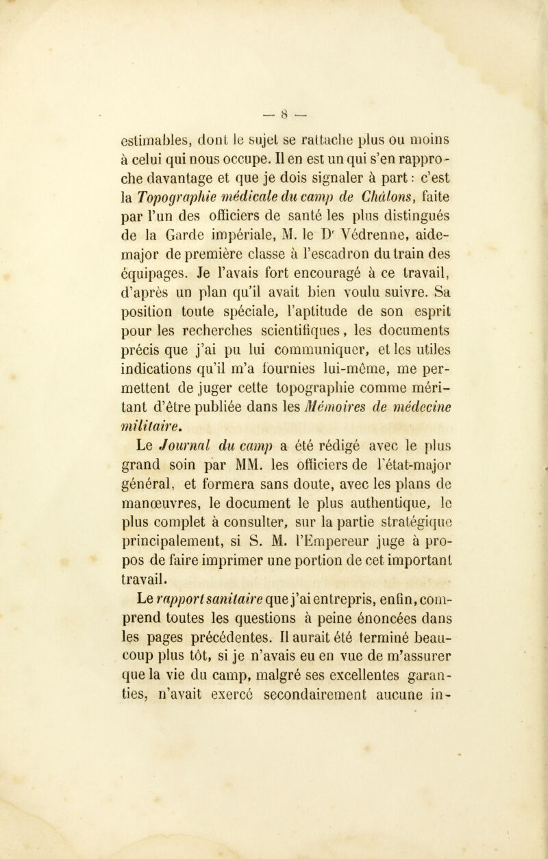 estimables, dont le sujet se rattache plus ou moins à celui qui nous occupe. Il en est un qui s'en rappro- che davantage et que je dois signaler à part : c'est la Topographie médicale du camp de Chàlons, faite par l'un des officiers de santé les plus distingués de la Garde impériale, M. le Dr Védrenne, aide- major de première classe à l'escadron du train des équipages. Je l'avais fort encouragé à ce travail, d'après un plan qu'il avait bien voulu suivre. Sa position toute spéciale, l'aptitude de son esprit pour les recherches scientifiques, les documents précis que j'ai pu lui communiquer, et les utiles indications qu'il m'a fournies lui-même, me per- mettent de juger cette topographie comme méri- tant d'être publiée dans les Mémoires de médecine militaire. Le Journal du camp a été rédigé avec le plus grand soin par MM. les officiers de l'état-major général, et formera sans doute, avec les plans de manœuvres, le document le plus authentique, le plus complet à consulter, sur la partie stratégique principalement, si S. M. l'Empereur juge à pro- pos de faire imprimer une portion de cet important travail. Le rapport sanitaire que j'ai entrepris, enfin, com- prend toutes les questions à peine énoncées dans les pages précédentes. Il aurait été terminé beau- coup plus tôt, si je n'avais eu en vue de m'assurer que la vie du camp, malgré ses excellentes garan- ties, n'avait exercé secondairement aucune in-