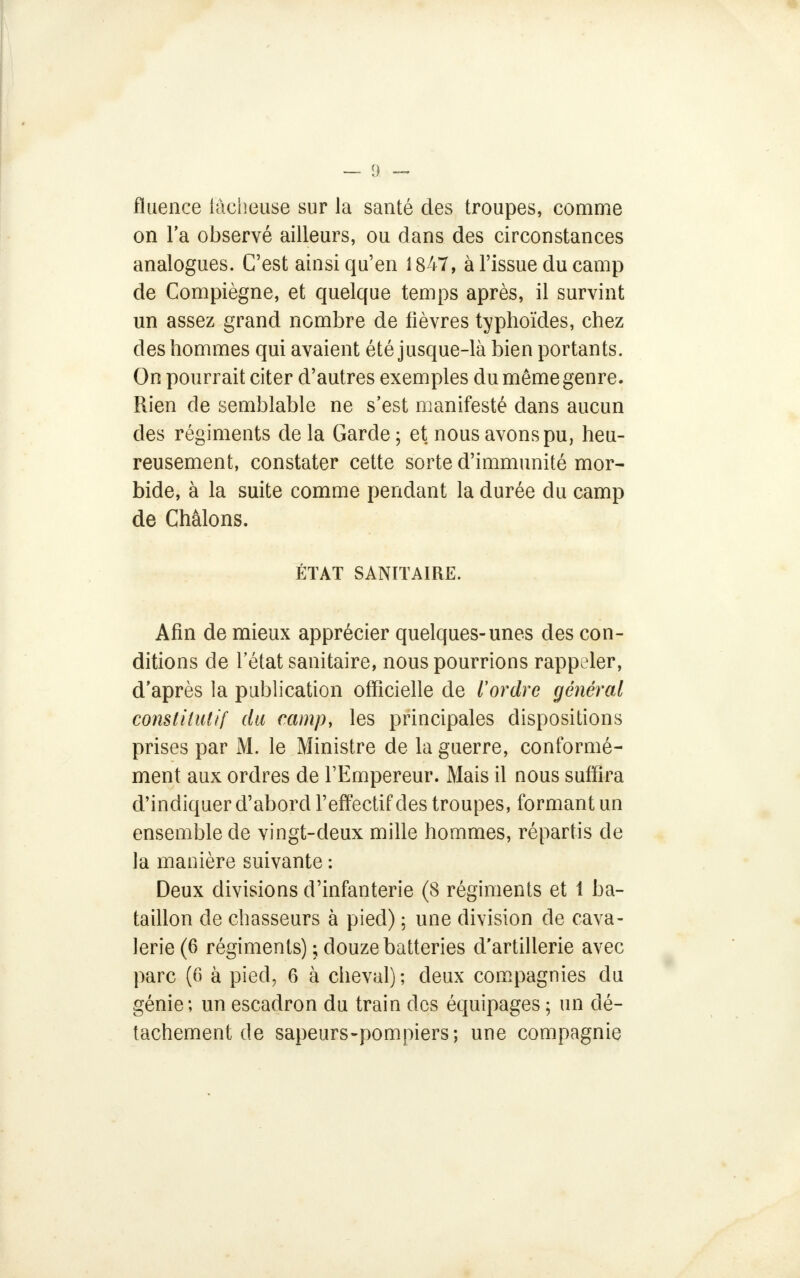 fïuence lâcheuse sur la santé des troupes, comme on la observé ailleurs, ou dans des circonstances analogues. C'est ainsi qu'en 1847, à l'issue du camp de Compiègne, et quelque temps après, il survint un assez grand nombre de fièvres typhoïdes, chez des hommes qui avaient été jusque-là bien portants. On pourrait citer d'autres exemples du même genre. Rien de semblable ne s'est manifesté dans aucun des régiments de la Garde ; et nous avons pu, heu- reusement, constater cette sorte d'immunité mor- bide, à la suite comme pendant la durée du camp de Chàlons. ÉTAT SANITAIRE. Afin de mieux apprécier quelques-unes des con- ditions de l'état sanitaire, nous pourrions rappeler, d'après la publication officielle de l'ordre général constitutif du camp, les principales dispositions prises par M. le Ministre de la guerre, conformé- ment aux ordres de l'Empereur. Mais il nous suffira d'indiquer d'abord l'effectif des troupes, formant un ensemble de vingt-deux mille hommes, répartis de la manière suivante : Deux divisions d'infanterie (8 régiments et i ba- taillon de chasseurs à pied) ; une division de cava- lerie (6 régiments) ; douze batteries d'artillerie avec parc (6 à pied, 6 à cheval); deux compagnies du génie; un escadron du train des équipages ; un dé- tachement de sapeurs-pompiers; une compagnie