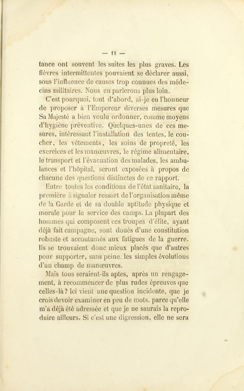 tance ont souvent les suites les plus graves. Les fièvres intermittentes pouvaient se déclarer aussi, sous l'influence de causes trop connues des méde- cins militaires. Nous en parlerons plus loin. C'est pourquoi, tout d'abord, ai-je eu l'honneur de proposer à l'Empereur diverses mesures que Sa Majesté a bien voulu ordonner, comme moyens d'hygiène préventive. Quelques-unes de ces me- sures, intéressant l'installation des tentes, le cou- cher, les vêtements, les soins de propreté, les exercices et les manœuvres, le régime alimentaire, le transport et l'évacuation des malades, les ambu- lances et l'hôpital, seront exposées à propos de chacune des questions distinctes de ce rapport. Entre toutes les conditions de l'état sanitaire, la première à signaler ressort de l'organisation même de la Gardé et de sa double aptitude physique et morale pour le service des camps. La plupart des hommes qui composent ces troupes d'élite, ayant déjà fait campagne, sont doués d'une constitution robuste et accoutumés aux fatigues de la guerre. Ils se trouvaient donc mieux placés que d'autres pour supporter, sans peine, les simples évolutions d'un champ de manœuvres. Mais tous seraient-ils aptes, après un rengage- ment, à recommencer de plus rudes épreuves que celles-là? Ici vient une question incidente, que je crois devoir examiner en peu de mots, parce qu'elle m'a déjà été adressée et que je ne saurais la repro- duire ailleurs. Si c'est une digression, elle ne sera