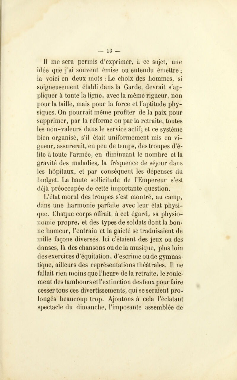 Il me sera permis d'exprimer, à ce sujet, une idée que j'ai souvent émise ou entendu émettre; la voici en deux mots : Le choix des hommes, si soigneusement établi dans la Garde, devrait s'ap- pliquer à toute la ligne, avec la même rigueur, non pour la taille, mais pour la force et l'aptitude phy- siques. On pourrait même profiter de la paix pour supprimer, par la réforme ou parla retraite, toutes les non-valeurs dans le service actif; et ce système bien organisé, s'il était uniformément mis en vi- gueur, assurerait, en peu de temps, des troupes d'é- lite à toute l'armée, en diminuant le nombre et la gravité des maladies, la fréquence de séjour dans les hôpitaux, et par conséquent les dépenses du budget. La haute sollicitude de l'Empereur s'est déjà préoccupée de cette importante question. L'état moral des troupes s'est montré, au camp, dans une harmonie parfaite avec leur état physi- que. Chaque corps offrait, à cet égard, sa physio- nomie propre, et des types de soldats dont la bon- ne humeur, l'entrain et la gaieté se traduisaient de mille façons diverses. Ici c'étaient des jeux ou des danses, là des chansons ou de la musique, plus loin des exercices d'équilation, d'escrime oude gymnas- tique, ailleurs des représentations théâtrales. Il ne fallait rien moins que l'heure de la retraite, le roule- ment des tambours et l'extinction des feux pour faire cesser tous ces divertissements, qui se seraient pro- longés beaucoup trop. Ajoutons à cela l'éclatant spectacle du dimanche, l'imposante assemblée de