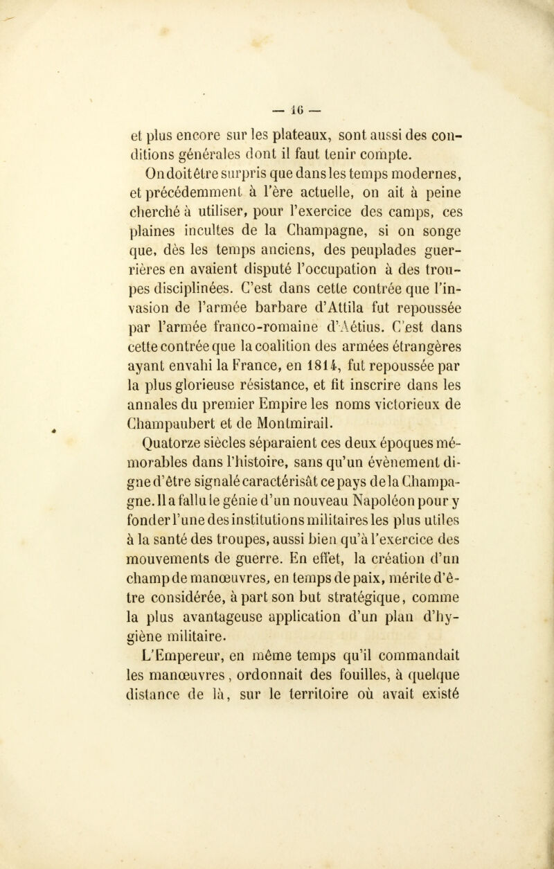 — 10 —■ et plus encore sur les plateaux, sont aussi des con- ditions générales dont il faut tenir compte. Ondoitêtre surpris que dansles temps modernes, et précédemment à l'ère actuelle, on ait à peine cherché à utiliser, pour l'exercice des camps, ces plaines incultes de la Champagne, si on songe que, dès les temps anciens, des peuplades guer- rières en avaient disputé l'occupation à des trou- pes disciplinées. C'est dans cette contrée que l'in- vasion de l'armée barbare d'Attila fut repoussée par l'armée franco-romaine d'Aétius. C'est dans cette contrée que la coalition des armées étrangères ayant envahi la France, en 1814, fut repoussée par la plus glorieuse résistance, et fit inscrire dans les annales du premier Empire les noms victorieux de Champaubert et de Montmirail. Quatorze siècles séparaient ces deux époques mé- morables dans l'histoire, sans qu'un événement di- gne d'être signalé caractérisât ce pays de la Champa- gne. 11 a fallu le génie d'un nouveau Napoléon pour y fonder l'une des institutions militaires les plus utiles à la santé des troupes, aussi bien qu'à l'exercice des mouvements de guerre. En effet, la création d'un champ de manœuvres, en temps de paix, mérite d'ê- tre considérée, à part son but stratégique, comme la plus avantageuse application d'un plan d'hy- giène militaire. L'Empereur, en même temps qu'il commandait les manœuvres , ordonnait des fouilles, à quelque distance de là, sur le territoire où avait existé