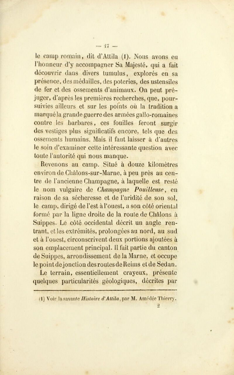 le camp romain, dit d'Attila (1). Nous avons eu l'honneur d'y accompagner Sa Majesté, qui a fait découvrir dans divers tumulus, explorés en sa présence, des médailles, des poteries, des ustensiles de fer et des ossements d'animaux. On peut pré- juger, d'après les premières recherches, que, pour- suivies ailleurs et sur les points où la tradition a marqué la grande guerre des armées gallo-romaines contre les barbares, ces fouilles feront surgir des vestiges plus significatifs encore, tels que des ossements humains. Mais il faut laisser à d'autres Je soin d'examiner cette intéressante question avec toute l'autorité qui nous manque. Revenons au camp. Situé à douze kilomètres environ de Châlons-sur-Marne, à peu près au cen- tre de l'ancienne Champagne, à laquelle est resté le nom vulgaire de Champagne Pouilleuse, en raison de sa sécheresse et de l'aridité de son sol, le camp, dirigé de l'est à l'ouest, a son côté oriental formé par la ligne droite de la route de Châlons à Suippes. Le côté occidental décrit un angle ren- trant, et les extrémités, prolongées au nord, au sud et à l'ouest, circonscrivent deux portions ajoutées à son emplacement principal. 11 fait partie du canton de Suippes, arrondissement de la Marne, et occupe le point de jonction des routes de Reims et de Sedan. Le terrain, essentiellement crayeux, présente quelques particularités géologiques, décrites par (1) Voir la savante Histoire d'Attila, par M. Amédcc Thierry. 2