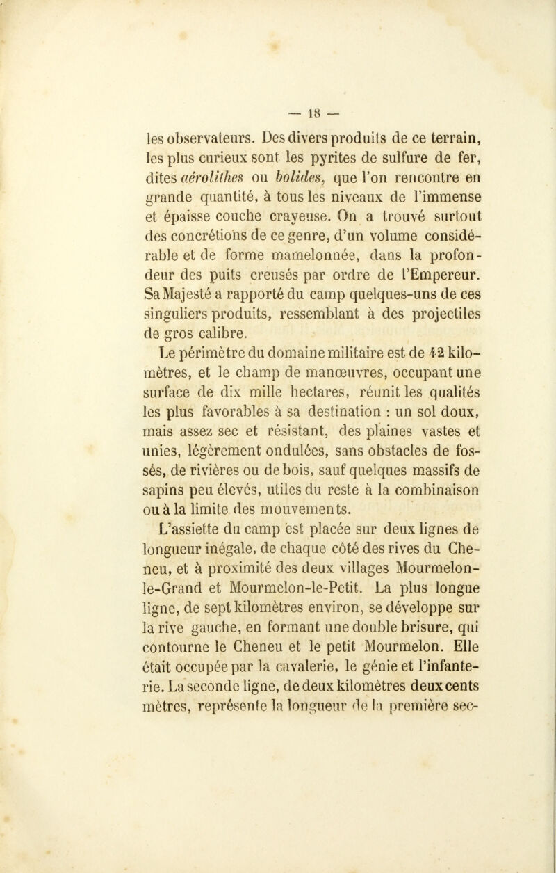 les observateurs. Des divers produits de ce terrain, les plus curieux sont les pyrites de sulfure de fer, dites aêrolithes ou bolides? que Ton rencontre en grande quantité, à tous les niveaux de l'immense et épaisse couche crayeuse. On a trouvé surtout des concrétions de ce genre, d'un volume considé- rable et de forme mamelonnée, dans la profon- deur des puits creusés par ordre de l'Empereur. Sa Majesté a rapporté du camp quelques-uns de ces singuliers produits, ressemblant à des projectiles de gros calibre. Le périmètre du domaine militaire est de 42 kilo- mètres, et le champ de manœuvres, occupant une surface de dix mille hectares, réunit les qualités les plus favorables à sa destination : un sol doux, mais assez sec et résistant, des plaines vastes et unies, légèrement ondulées, sans obstacles de fos- sés, de rivières ou de bois, sauf quelques massifs de sapins peu élevés, utiles du reste à la combinaison ou à la limite des mouvements. L'assiette du camp est placée sur deux lignes de longueur inégale, de chaque côté des rives du Che- neu, et à proximité des deux villages Mourmelon- le-Grand et Mourmelon-le-Petit. La plus longue ligne, de sept kilomètres environ, se développe sur la rive gauche, en formant une double brisure, qui contourne le Cheneu et le petit Mourmelon. Elle était occupée par la cavalerie, le génie et l'infante- rie. La seconde ligne, de deux kilomètres deux cents mètres, représente la longueur de la première sec-