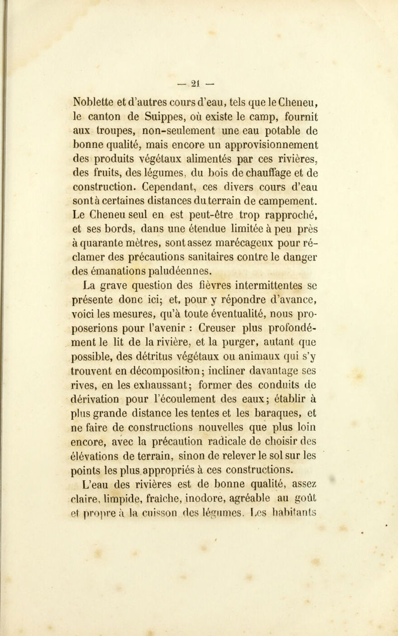 Noblette et d'autres cours d'eau, tels que le Cheneu, le canton de Suippes, où existe le camp, fournit aux troupes, non-seulement une eau potable de bonne qualité, mais encore un approvisionnement des produits végétaux alimentés par ces rivières, des fruits, des légumes, du bois de chauffage et de construction. Cependant, ces divers cours d'eau sont à certaines distances du terrain de campement. Le Cheneu seul en est peut-être trop rapproché, et ses bords, dans une étendue limitée à peu près à quarante mètres, sont assez marécageux pour ré- clamer des précautions sanitaires contre le danger des émanations paludéennes. La grave question des fièvres intermittentes se présente donc ici; et, pour y répondre d'avance, voici les mesures, qu'à toute éventualité, nous pro- poserions pour l'avenir : Creuser plus profondé- ment le lit de la rivière, et la purger, autant que possible, des détritus végétaux ou animaux qui s'y trouvent en décomposition; incliner davantage ses rives, en les exhaussant; former des conduits de dérivation pour l'écoulement des eaux; établir à plus grande distance les tentes et les baraques, et ne faire de constructions nouvelles que plus loin encore, avec la précaution radicale de choisir des élévations de terrain, sinon de relever le sol sur les points les plus appropriés à ces constructions. L'eau des rivières est de bonne qualité, assez claire, limpide, fraîche, inodore, agréable au goût et propre à la cuisson des légumes. Les habitants