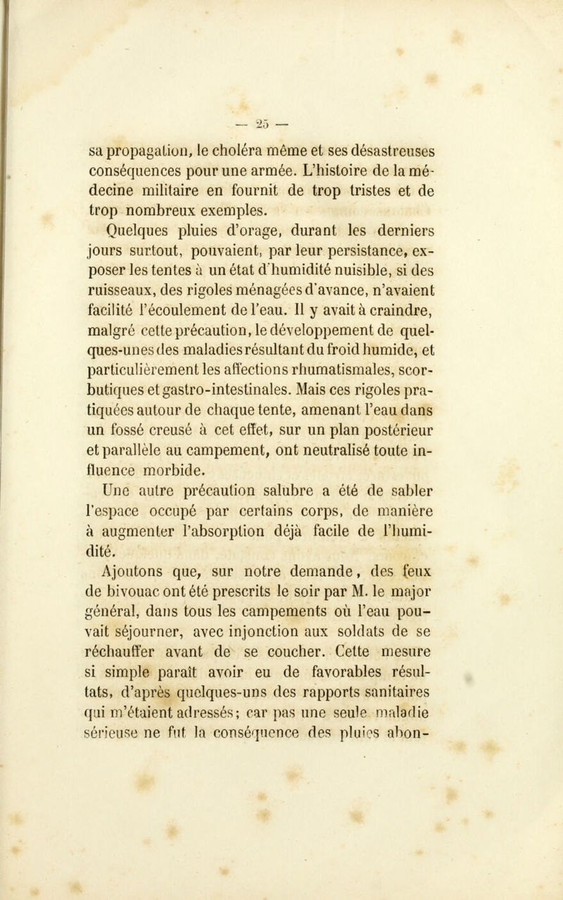 sa propagation, le choléra même et ses désastreuses conséquences pour une armée. L'histoire de la mé- decine militaire en fournit de trop tristes et de trop nombreux exemples. Quelques pluies d'orage, durant les derniers jours surtout, pouvaient, par leur persistance, ex- poser les tentes à un état d'humidité nuisible, si des ruisseaux, des rigoles ménagées d'avance, n'avaient facilité l'écoulement de l'eau. Il y avait à craindre, malgré cette précaution, le développement de quel- ques-unes des maladies résultant du froid humide, et particulièrement les affections rhumatismales, scor- butiques et gastro-intestinales. Mais ces rigoles pra- tiquées autour de chaque tente, amenant l'eau dans un fossé creusé à cet effet, sur un plan postérieur et parallèle au campement, ont neutralisé toute in- fluence morbide. Une autre précaution salubre a été de sabler l'espace occupé par certains corps, de manière à augmenter l'absorption déjà facile de l'humi- dité. Ajoutons que, sur notre demande, des feux de bivouac ont été prescrits le soir par M. le major général, dans tous les campements où l'eau pou- vait séjourner, avec injonction aux soldats de se réchauffer avant de se coucher. Cette mesure si simple paraît avoir eu de favorables résul- tats, d'après quelques-uns des rapports sanitaires qui m'étaient adressés; car pas une seule maladie sérieuse ne fut la conséquence des pluies abon-