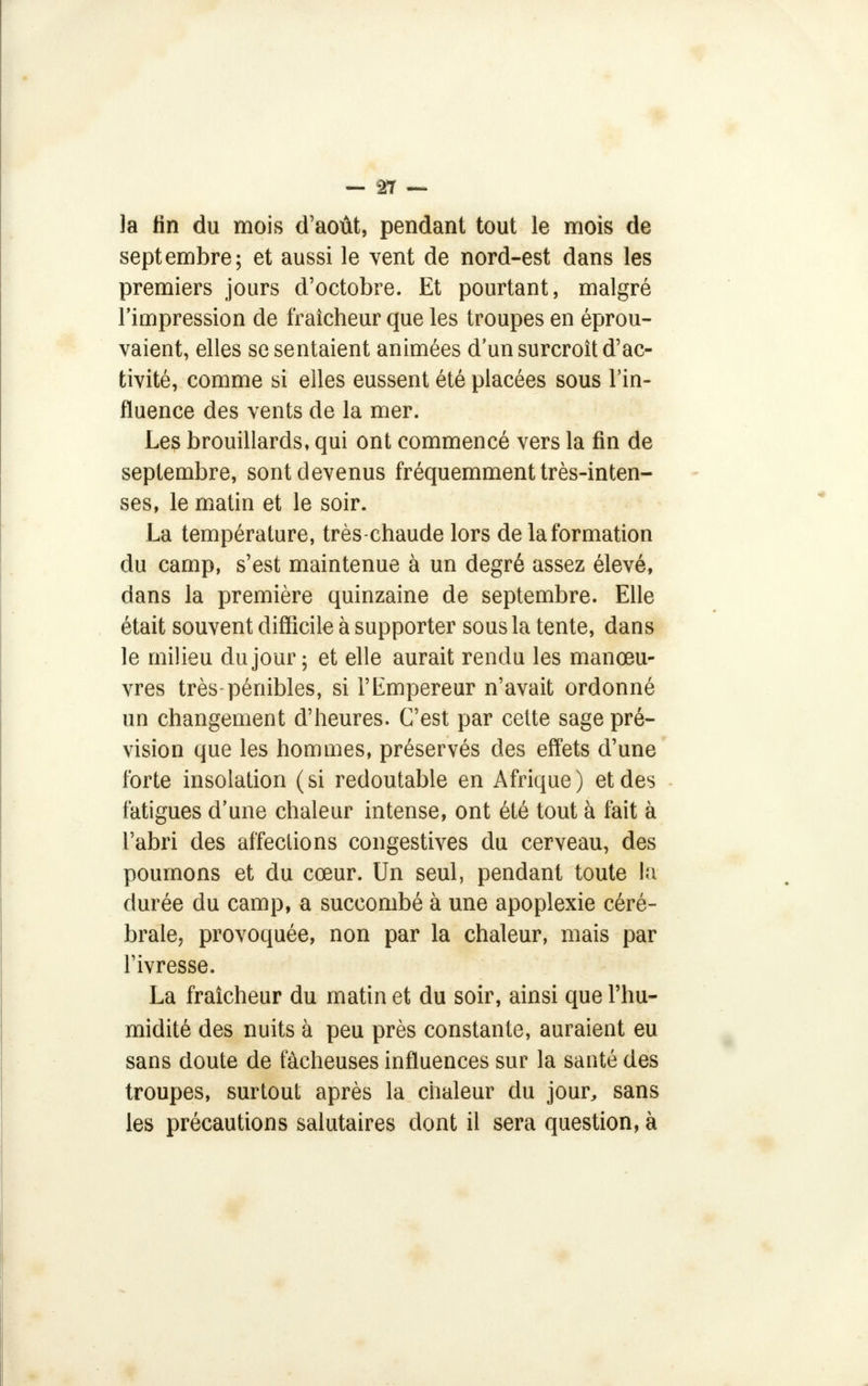 la tin du mois d'août, pendant tout le mois de septembre; et aussi le vent de nord-est dans les premiers jours d'octobre. Et pourtant, malgré l'impression de fraîcheur que les troupes en éprou- vaient, elles se sentaient animées d'un surcroît d'ac- tivité, comme si elles eussent été placées sous l'in- fluence des vents de la mer. Les brouillards, qui ont commencé vers la fin de septembre, sont devenus fréquemment très-inten- ses, le matin et le soir. La température, très-chaude lors de la formation du camp, s'est maintenue à un degré assez élevé, dans la première quinzaine de septembre. Elle était souvent difficile à supporter sous la tente, dans le milieu du jour; et elle aurait rendu les manœu- vres très-pénibles, si l'Empereur n'avait ordonné un changement d'heures. C'est par cette sage pré- vision que les hommes, préservés des effets d'une forte insolation ( si redoutable en Afrique ) et des fatigues d'une chaleur intense, ont été tout à fait à l'abri des affections congestives du cerveau, des poumons et du cœur. Un seul, pendant toute la durée du camp, a succombé à une apoplexie céré- brale, provoquée, non par la chaleur, mais par l'ivresse. La fraîcheur du matin et du soir, ainsi que l'hu- midité des nuits à peu près constante, auraient eu sans doute de fâcheuses influences sur la santé des troupes, surtout après la chaleur du jour, sans les précautions salutaires dont il sera question, à