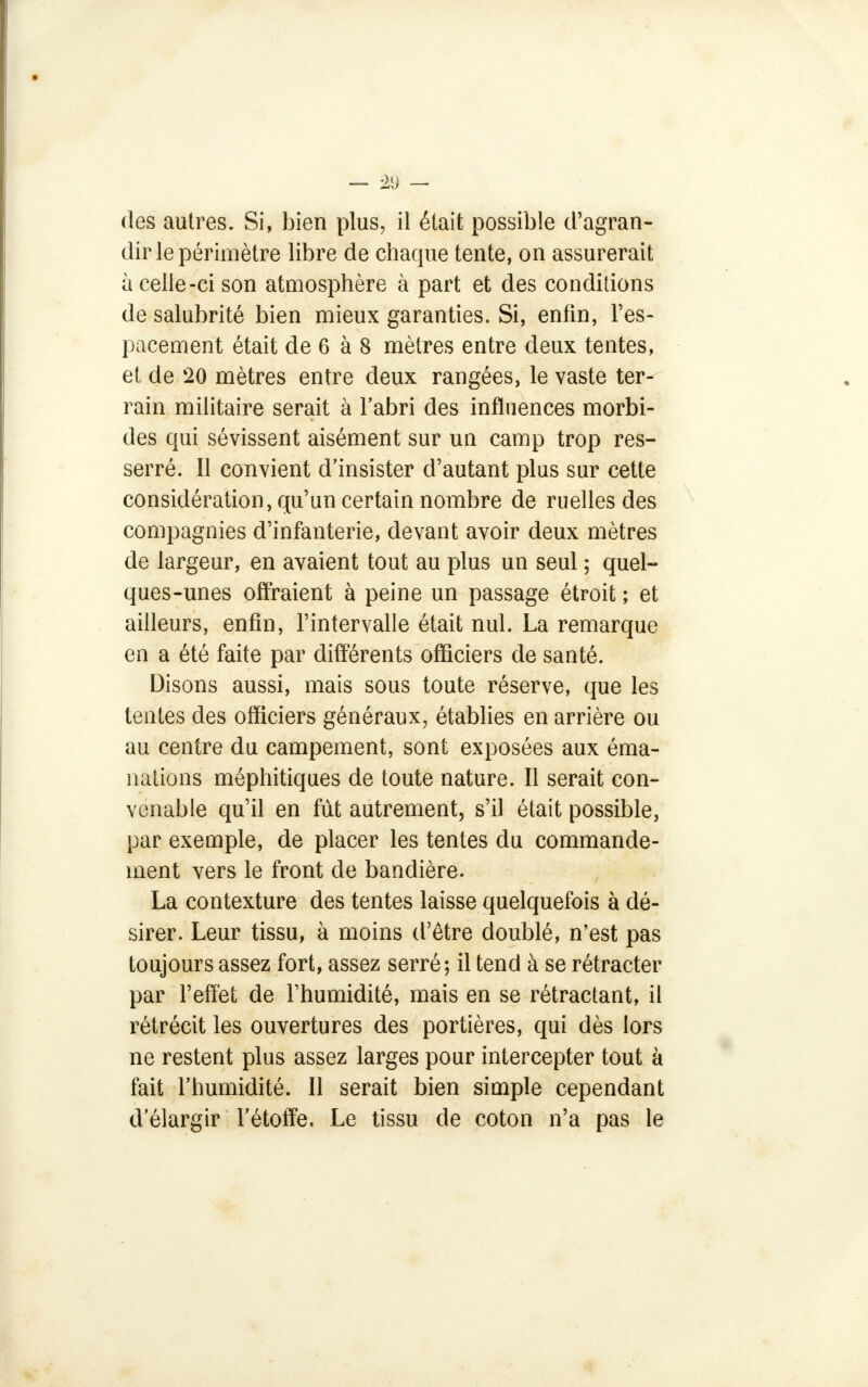 des autres. Si, bien plus, il était possible d'agran- dir le périmètre libre de chaque tente, on assurerait à celle-ci son atmosphère à part et des conditions de salubrité bien mieux garanties. Si, enfin, l'es- pacement était de 6 à 8 mètres entre deux tentes, et de 20 mètres entre deux rangées, le vaste ter- rain militaire serait à l'abri des influences morbi- des qui sévissent aisément sur un camp trop res- serré. Il convient d'insister d'autant plus sur cette considération, qu'un certain nombre de ruelles des compagnies d'infanterie, devant avoir deux mètres de largeur, en avaient tout au plus un seul ; quel- ques-unes offraient à peine un passage étroit ; et ailleurs, enfin, l'intervalle était nul. La remarque en a été faite par différents officiers de santé. Disons aussi, mais sous toute réserve, que les tentes des officiers généraux, établies en arrière ou au centre du campement, sont exposées aux éma- nations méphitiques de toute nature. Il serait con- venable qu'il en fût autrement, s'il était possible, par exemple, de placer les tentes du commande- ment vers le front de bandière. La contexture des tentes laisse quelquefois à dé- sirer. Leur tissu, à moins d'être doublé, n'est pas toujours assez fort, assez serré; il tend à se rétracter par l'effet de l'humidité, mais en se rétractant, il rétrécit les ouvertures des portières, qui dès lors ne restent plus assez larges pour intercepter tout à fait l'humidité. Il serait bien simple cependant d'élargir l'étoffe. Le tissu de coton n'a pas le