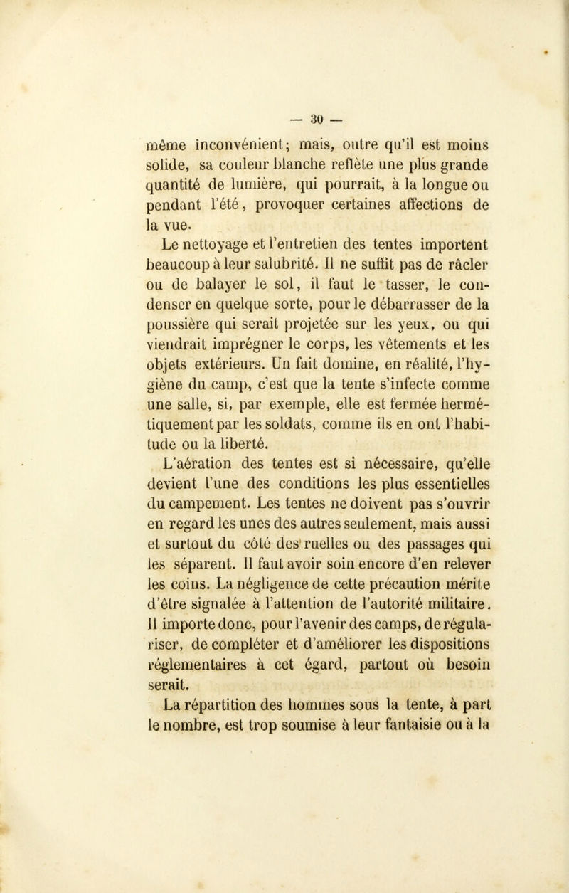 même inconvénient; mais, outre qu'il est moins solide, sa couleur blanche reflète une plus grande quantité de lumière, qui pourrait, à la longue ou pendant l'été, provoquer certaines affections de la vue. Le nettoyage et l'entretien des tentes importent beaucoup à leur salubrité. Il ne suffit pas de racler ou de balayer le sol, il faut le tasser, le con- denser en quelque sorte, pour le débarrasser de la poussière qui serait projetée sur les yeux, ou qui viendrait imprégner le corps, les vêtements et les objets extérieurs. Un fait domine, en réalité, l'hy- giène du camp, c'est que la tente s'infecte comme une salle, si, par exemple, elle est fermée hermé- tiquement par les soldats, comme ils en ont l'habi- tude ou la liberté. L'aération des tentes est si nécessaire, qu'elle devient l'une des conditions les plus essentielles du campement. Les tentes ne doivent pas s'ouvrir en regard les unes des autres seulement, mais aussi et surtout du côté des ruelles ou des passages qui les séparent. 11 faut avoir soin encore d'en relever les coins. La négligence de cette précaution mérite d'être signalée à l'attention de l'autorité militaire. Il importe donc, pour l'avenir des camps, de régula- riser, de compléter et d'améliorer les dispositions réglementaires à cet égard, partout où besoin serait. La répartition des hommes sous la tente, à part le nombre, est trop soumise à leur fantaisie ou à la