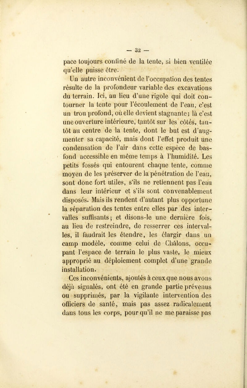 pace toujours confiné de la tente, si bien ventilée qu'elle puisse être. Un autre inconvénient de l'occupation des tentes résulte de la profondeur variable des excavations du terrain. Ici, au lieu d'une rigole qui doit con- tourner la tente pour l'écoulement de l'eau, c'est un trou profond, où elle devient stagnante ; là c'est une ouverture intérieure, tantôt sur les côtés, tan- tôt au centre de la tente, dont le but est d'aug- menter sa capacité, mais dont l'effet produit une condensation de l'air dans cette espèce de bas- fond accessible en même temps à l'humidité. Les petits fossés qui entourent chaque tente, comme moyen de les préserver de la pénétration de l'eau, sont donc fort utiles, s'ils ne retiennent pas l'eau dans leur intérieur et s'ils sont convenablement disposés. Mais ils rendent d'autant plus opportune la séparation des tentes entre elles par des inter- valles suffisants; et disons-le une dernière fois, au lieu de restreindre, de resserrer ces interval- les, il faudrait les étendre, les élargir dans un camp modèle, comme celui de Châlons, occu- pant l'espace de terrain le plus vaste, le mieux approprié au déploiement complet d'une grande installation. Ces inconvénients, ajoutés à ceux que nous avons déjà signalés, ont été en grande partie prévenus ou supprimés, par la vigilante intervention des officiers de santé, mais pas assez radicalement dans tous les corps, pour qu'il ne me paraisse pas