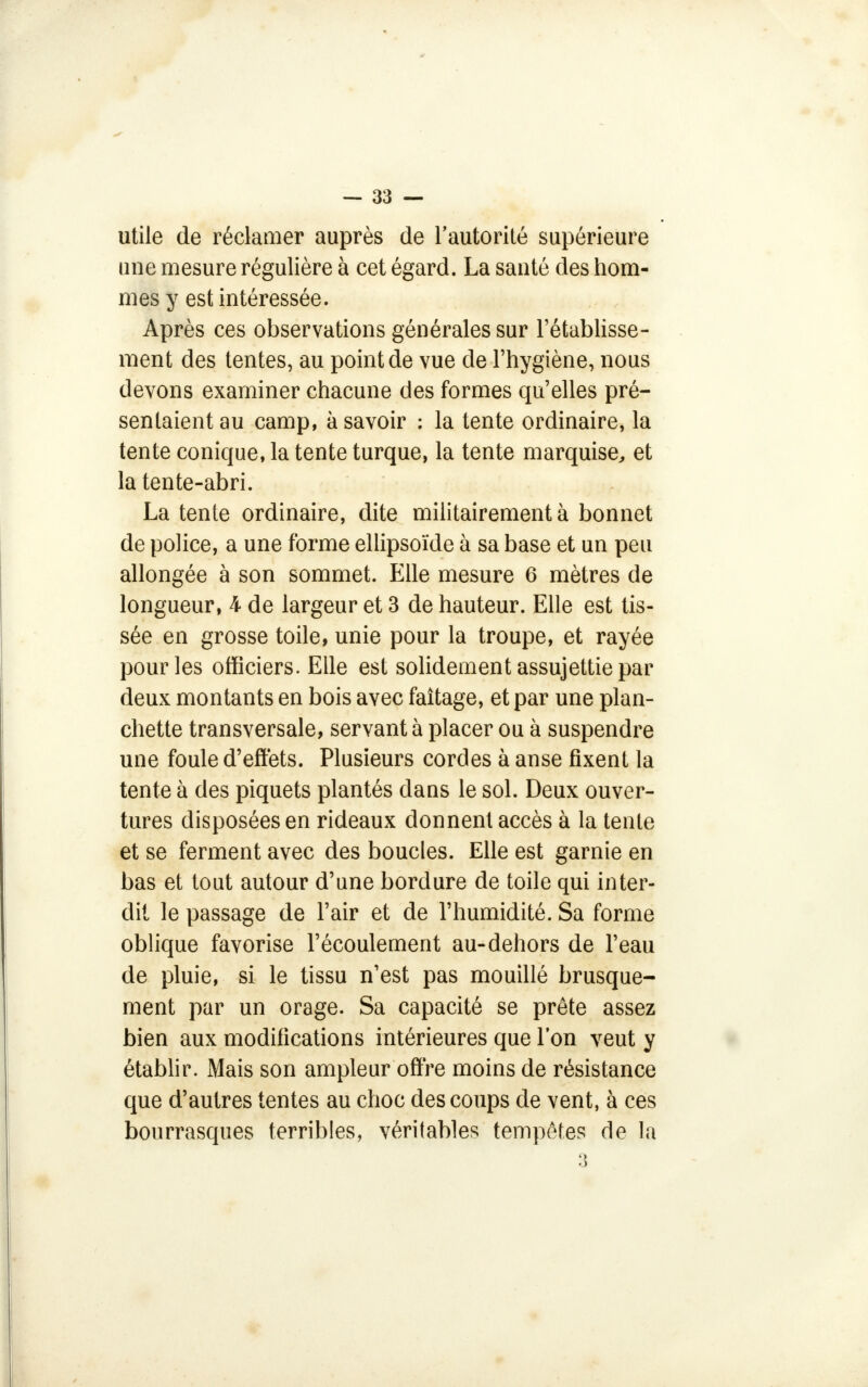 utile de réclamer auprès de l'autorité supérieure une mesure régulière à cet égard. La santé des hom- mes y est intéressée. Après ces observations générales sur l'établisse- ment des tentes, au point de vue de l'hygiène, nous devons examiner chacune des formes qu'elles pré- sentaient au camp, à savoir : la tente ordinaire, la tente conique, la tente turque, la tente marquise, et la tente-abri. La tente ordinaire, dite militairement à bonnet de police, a une forme ellipsoïde à sa base et un peu allongée à son sommet. Elle mesure 6 mètres de longueur, 4 de largeur et 3 de hauteur. Elle est tis- sée en grosse toile, unie pour la troupe, et rayée pour les officiers. Elle est solidement assujettie par deux montants en bois avec faîtage, et par une plan- chette transversale, servant à placer ou à suspendre une foule d'effets. Plusieurs cordes à anse fixent la tente à des piquets plantés dans le sol. Deux ouver- tures disposées en rideaux donnent accès à la tente et se ferment avec des boucles. Elle est garnie en bas et tout autour d'une bordure de toile qui inter- dit le passage de l'air et de l'humidité. Sa forme oblique favorise l'écoulement au-dehors de l'eau de pluie, si le tissu n'est pas mouillé brusque- ment par un orage. Sa capacité se prête assez bien aux modifications intérieures que l'on veut y établir. Mais son ampleur offre moins de résistance que d'autres tentes au choc des coups de vent, à ces bourrasques terribles, véritables tempêtes de la