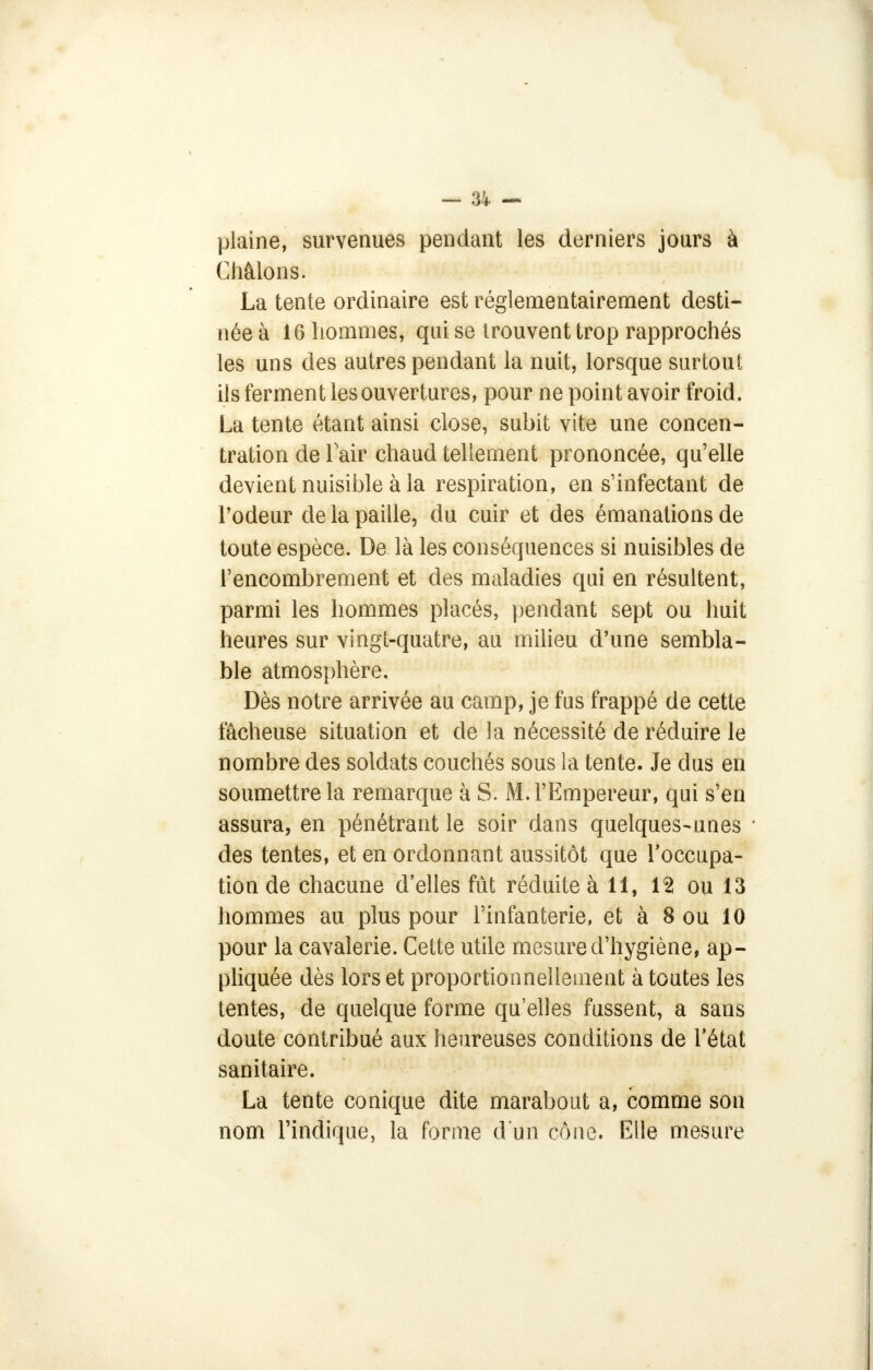 plaine, survenues pendant les derniers jours à Châlons. La tente ordinaire est réglementairement desti- née à 16 hommes, qui se trouvent trop rapprochés les uns des autres pendant la nuit, lorsque surtout ils ferment les ouvertures, pour ne point avoir froid. La tente étant ainsi close, subit vite une concen- tration de l'air chaud tellement prononcée, qu'elle devient nuisible à la respiration, en s'infectant de l'odeur de la paille, du cuir et des émanations de toute espèce. De là les conséquences si nuisibles de l'encombrement et des maladies qui en résultent, parmi les hommes placés, pendant sept ou huit heures sur vingt-quatre, au milieu d'une sembla- ble atmosphère. Dès notre arrivée au camp, je fus frappé de cette fâcheuse situation et de la nécessité de réduire le nombre des soldats couchés sous la tente. Je dus en soumettre la remarque à S. M. l'Empereur, qui s'en assura, en pénétrant le soir dans quelques-unes des tentes, et en ordonnant aussitôt que l'occupa- tion de chacune d'elles fût réduite à 11, 12 ou 13 hommes au plus pour l'infanterie, et à 8 ou 10 pour la cavalerie. Cette utile mesure d'hygiène, ap- pliquée dès lors et proportionnellement à toutes les tentes, de quelque forme qu'elles fussent, a sans doute contribué aux heureuses conditions de l'état sanitaire. La tente conique dite marabout a, comme son nom l'indique, la forme d'un cône. Elle mesure