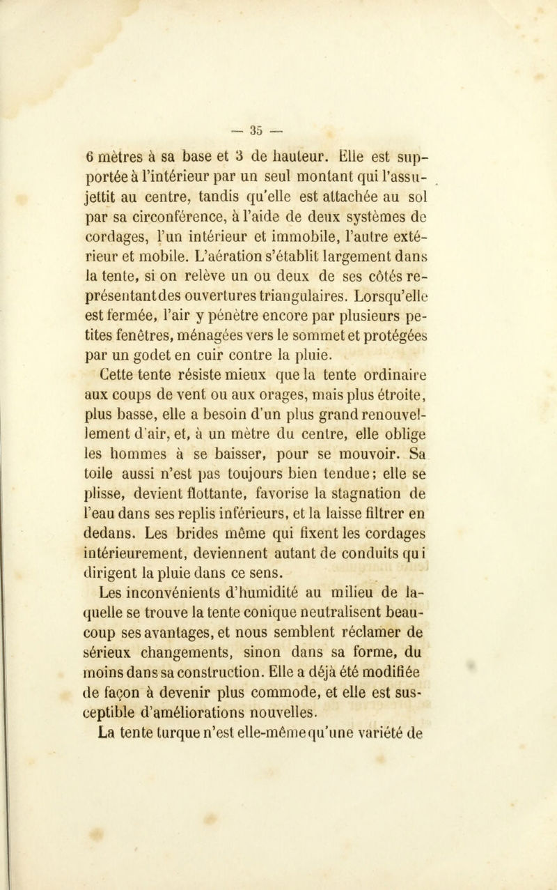 6 mètres à sa base et 3 de hauteur. Elle est sup- portée à l'intérieur par un seul montant qui l'assu- jettit au centre, tandis qu'elle est attachée au sol par sa circonférence, à l'aide de deux systèmes de cordages, l'un intérieur et immobile, l'autre exté- rieur et mobile. L'aération s'établit largement dans la tente, si on relève un ou deux de ses côtés re- présentantdes ouvertures triangulaires. Lorsqu'elle est fermée, l'air y pénètre encore par plusieurs pe- tites fenêtres, ménagées vers le sommet et protégées par un godet en cuir contre la pluie. Cette tente résiste mieux que la tente ordinaire aux coups de vent ou aux orages, mais plus étroite, plus basse, elle a besoin d'un plus grand renouvel- lement d'air, et, à un mètre du centre, elle oblige les hommes à se baisser, pour se mouvoir. Sa toile aussi n'est pas toujours bien tendue; elle se plisse, devient flottante, favorise la stagnation de l'eau dans ses replis inférieurs, et la laisse filtrer en dedans. Les brides même qui fixent les cordages intérieurement, deviennent autant de conduits qui dirigent la pluie dans ce sens. Les inconvénients d'humidité au milieu de la- quelle se trouve la tente conique neutralisent beau- coup ses avantages, et nous semblent réclamer de sérieux changements, sinon dans sa forme, du moins dans sa construction. Elle a déjà été modifiée de façon à devenir plus commode, et elle est sus- ceptible d'améliorations nouvelles. La tente turque n'est elle-même qu'une variété de