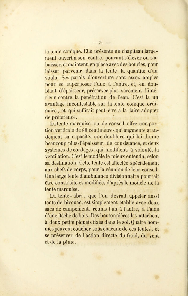 Ja tente conique. Elle présente un chapiteau large- ment ouvert à son centre, pouvant s'élever ou s'a- baisser, et maintenu en place avec des boucles, pour laisser parvenir dans la tente la quantité d'air voulu. Ses parois d'ouverture sont assez amples pour se superposer l'une à l'autre, et, en dou- blant d'épaisseur, préserver plus sûrement l'inté- rieur contre la pénétration de l'eau. C'est là un avantage incontestable sur la tente conique ordi- naire, et qui suffirait peut-être à la faire adopter de préférence. Latente marquise ou de conseil offre une por- tion verticale de 80 centimètres qui augmente gran- dement sa capacité, une doublure qui lui donne beaucoup plus d'épaisseur, de consistance, et deux systèmes de cordages, qui modifient, à volonté, la ventilation. C'est le modèle le mieux entendu, selon sa destination. Cette tente est affectée spécialement aux chefs de corps, pour la réunion de leur conseil. Une large tente d'ambulance divisionnaire pourrait être construite et modifiée, d'après le modèle de la tente marquise. La tente-abri, que l'on devrait appeler aussi tente de bivouac, est simplement établie avec deux sacs de campement, réunis l'un à l'autre, à l'aide d'une flèche de bois. Des boutonnières les attachent à deux petits piquets fixés dans le sol. Quatre hom- mes peuvent coucher sous chacune de ces tentes, et se préserver de l'action directe du froid, du vent et de la pluie.