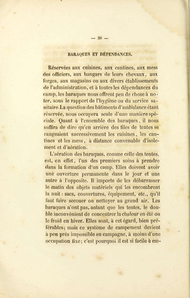 BARAQUES ET DÉPENDANCES. Réservées aux cuisines, aux cantines, aux mess des oSiciers, aux hangars de leurs chevaux, aux forges, aux magasins ou aux divers établissements de l'administration, et à toutes les dépendances du camp, les baraques nous offrent peu de chose à no- ter, sous le rapport de l'hygiène ou du service sa- nitaire.La question des bâtiments d'ambulance étant réservée, nous occupera seule d'une manière spé- ciale. Quant à l'ensemble des baraques, il nous suffira de dire qu'en arrière des files de tentes se rangeaient successivement les cuisines, les can- tines et les mess, à distance convenable d'isole- ment et d'aération. L'aération des baraques, comme celle des tentes, est, en effet, l'un des premiers soins à prendre dans la formation d'un camp. Elles doivent avoir une ouverture permanente dans le jour et une autre à l'opposite. 11 importe de les débarrasser le matin des objets matériels qui les encombrent la nuit: sacs, couvertures, équipement, etc., qu'il faut faire secouer ou nettoyer au grand air. Les baraques n'ont pas, autant que les tentes, le dou- ble inconvénient de concentrer la chaleur en été ou le froid en hiver. Elles sont, à cet égard, bien pré- férables; mais ce système de campement devient à peu près impossible en campagne, à moins d'une occupation fixe; c'est pourquoi il est si facile à em«