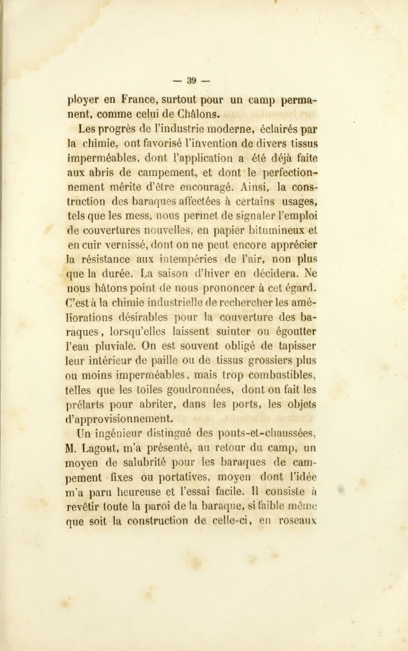 ployer en France, surtout pour un camp perma- nent, comme celui de Châlons. Les progrès de l'industrie moderne, éclairés par la chimie, ont favorisé l'invention de divers tissus imperméables, dont l'application a été déjà faite aux abris de campement, et dont le perfection- nement mérite d'être encouragé. Ainsi, la cons- truction des baraques affectées à certains usages, tels que les mess, nous permet de signaler l'emploi de couvertures nouvelles, en papier bitumineux et en cuir vernissé, dont on ne peut encore apprécier la résistance aux intempéries de l'air, non plus que la durée. La saison d'hiver en décidera. Ne nous hâtons point de nous prononcer à cet égard. C'est à la chimie industrielle de rechercher les amé- liorations désirables pour la couverture des ba- raques, lorsqu'elles laissent suinter ou égoutter l'eau pluviale. On est souvent obligé de tapisser leur intérieur de paille ou de tissus grossiers plus ou moins imperméables, mais trop combustibles, telles que les toiles goudronnées, dont on fait les prélarts pour abriter, dans les ports, les objets d'approvisionnement. Un ingénieur distingué des ponts-et-chaussées, M. Lagout, m'a présenté, au retour du camp, un moyen de salubrité pour les baraques de cam- pement fixes ou portatives, moyen dont l'idée m'a paru heureuse et l'essai facile. 11 consiste à revêtir toute la paroi de la baraque, si faible mùmr que soit la construction de celle-ci, en roseaux