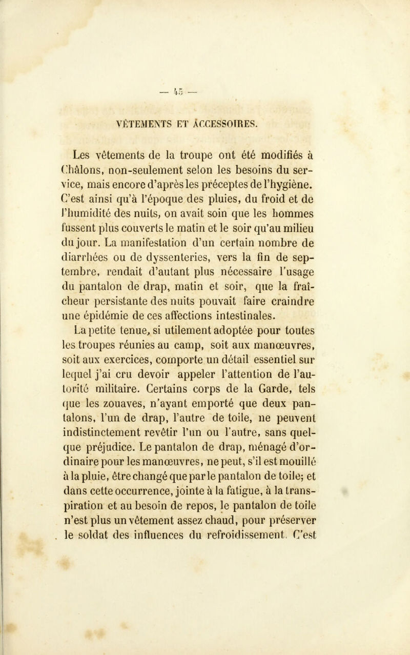 VÊTEMENTS ET ACCESSOIRES. Les vêtements de la troupe ont été modifiés à Châlons, non-seulement selon les besoins du ser- vice, mais encore d'après les préceptes de l'hygiène. C'est ainsi qu'à l'époque des pluies, du froid et de l'humidité des nuits, on avait soin que les hommes fussent plus couverts le matin et le soir qu'au milieu du jour. La manifestation d'un certain nombre de diarrhées ou de dyssenteries, vers la fin de sep- tembre, rendait d'autant plus nécessaire l'usage du pantalon de drap, matin et soir, que la fraî- cheur persistante des nuits pouvait faire craindre une épidémie de ces affections intestinales. La petite tenue, si utilement adoptée pour toutes les troupes réunies au camp, soit aux manœuvres, soit aux exercices, comporte un détail essentiel sur lequel j'ai cru devoir appeler l'attention de l'au- torité militaire. Certains corps de la Garde, tels que les zouaves, n'ayant emporté que deux pan- talons, l'un de drap, l'autre de toile, ne peuvent indistinctement revêtir l'un ou l'autre, sans quel- que préjudice. Le pantalon de drap, ménagé d'or- dinaire pour les manœuvres, ne peut, s'il est mouillé à la pluie, être changé que par le pantalon de toile; et dans cette occurrence, jointe à la fatigue, à la trans- piration et au besoin de repos, le pantalon de toile n'est plus un vêtement assez chaud, pour préserver le soldat des influences du refroidissement. C'est