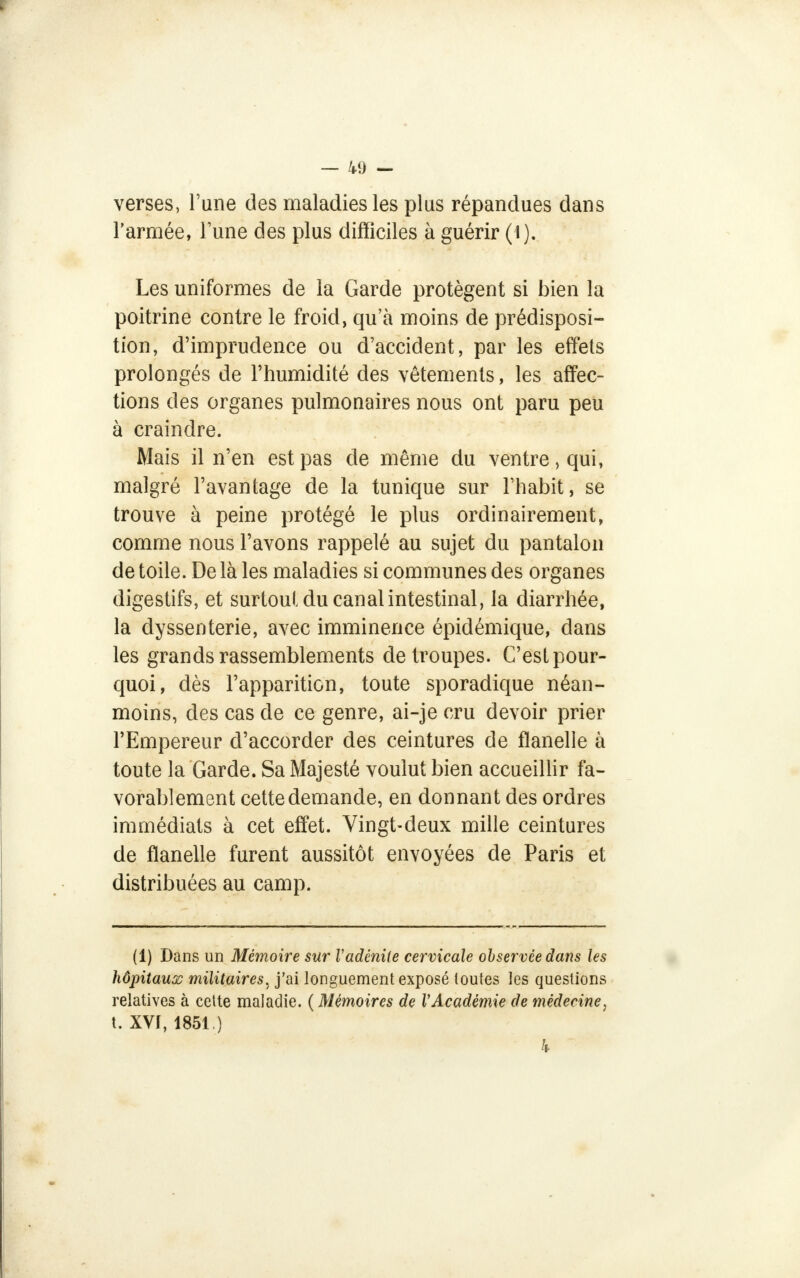 verses, Tune des maladies les plus répandues dans l'armée, lune des plus difficiles à guérir (1). Les uniformes de la Garde protègent si bien la poitrine contre le froid, qu'à moins de prédisposi- tion, d'imprudence ou d'accident, par les effets prolongés de l'humidité des vêtements, les affec- tions des organes pulmonaires nous ont paru peu à craindre. Mais il n'en est pas de même du ventre, qui, malgré l'avantage de la tunique sur l'habit, se trouve à peine protégé le plus ordinairement, comme nous l'avons rappelé au sujet du pantalon de toile. De là les maladies si communes des organes digestifs, et surtout du canal intestinal, la diarrhée, la dyssenterie, avec imminence épidémique, dans les grands rassemblements de troupes. C'est pour- quoi, dès l'apparition, toute sporadique néan- moins, des cas de ce genre, ai-je cru devoir prier l'Empereur d'accorder des ceintures de flanelle à toute la Garde. Sa Majesté voulut bien accueillir fa- vorablement cette demande, en donnant des ordres immédiats à cet effet. Vingt-deux mille ceintures de flanelle furent aussitôt envoyées de Paris et distribuées au camp. (1) Dans un Mémoire sur Vadénite cervicale observée dans les hôpitaux militaires^ j'ai longuement exposé toutes les questions relatives à cette maladie. ( Mémoires de VAcadémie de médecine, t. XVf, 1851.) h