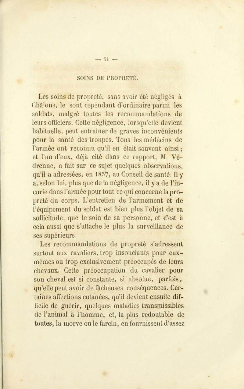 SOINS DE PROPRETÉ. Les soins de propreté, sans avoir été négligés à Châlons, le sont cependant d'ordinaire parmi les soldats, malgré toutes les recommandations de leurs officiers. Cette négligence, lorsqu'elle devient habituelle, peut entraîner de graves inconvénients pour la santé des troupes. Tous les médecins de l'armée ont reconnu qu'il en était souvent ainsi ; et l'un d'eux, déjà cité dans ce rapport, M. Vé- drenne, a fait sur ce sujet quelques observations, qu'il a adressées, en 1857, au Conseil de santé. 11 y a, selon lui, plus que de la négligence, il y a de l'in- curie dans l'armée pour tout ce qui concerne la pro- preté du corps. L'entretien de l'armement et de l'équipement du soldat est bien plus l'objet de sa sollicitude, que le soin de sa personne, et c'est à cela aussi que s'attache le plus la surveillance de ses supérieurs. Les recommandations de propreté s'adressent surtout aux cavaliers, trop insouciants pour eux- mêmes ou trop exclusivement préoccupés de leurs chevaux. Cette préoccupation du cavalier pour son cheval est si constante, si absolue, parfois, qu'elle peut avoir de fâcheuses conséquences. Cer- taines affections cutanées, qu'il devient ensuite dif- ficile de guérir, quelques maladies transmissibles de l'animal à l'homme, et, la plus redoutable de toutes, la morve ou le farcin, en fournissent d'assez