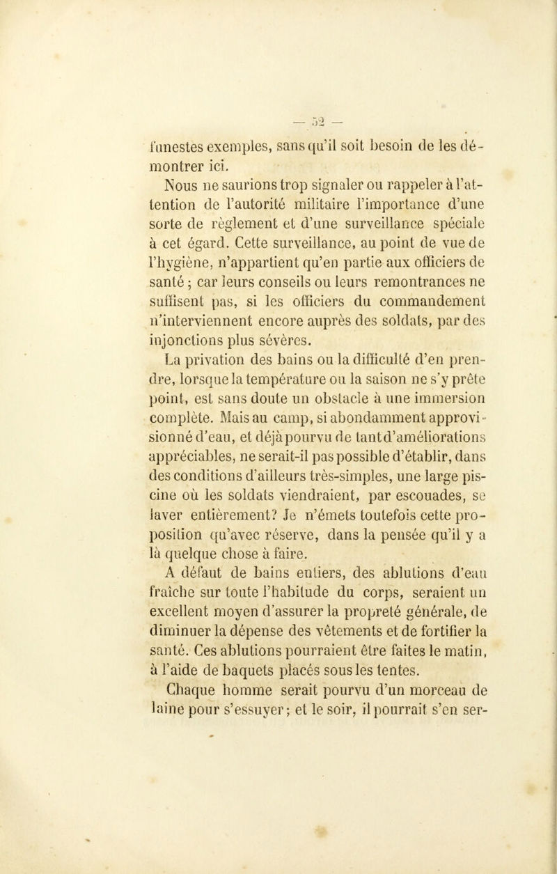 funestes exemples, sans qu'il soit besoin de les dé- montrer ici. Nous ne saurions trop signaler ou rappeler à l'at- tention de l'autorité militaire l'importance d'une sorte de règlement et d'une surveillance spéciale à cet égard. Cette surveillance, au point de vue de l'hygiène, n'appartient qu'en partie aux officiers de santé ; car leurs conseils ou leurs remontrances ne suffisent pas, si les officiers du commandement n'interviennent encore auprès des soldats, par des injonctions plus sévères. La privation des bains ou la difficulté d'en pren- dre, lorsque la température ou la saison ne s'y prête point, est sans doute un obstacle à une immersion complète. Mais au camp, si abondamment approvi- sionné d'eau, et déjàpourvu de tantd'améliorations appréciables, ne serait-il pas possible d'établir, dans des conditions d'ailleurs très-simples, une large pis- cine où les soldats viendraient, par escouades, se laver entièrement? Je n'émets toutefois cette pro- position qu'avec réserve, dans la pensée qu'il y a là quelque chose à faire. A défaut de baios entiers, des ablutions d'eau fraîche sur toute l'habitude du corps, seraient un excellent moyen d'assurer la propreté générale, de diminuer la dépense des vêtements et de fortifier la santé. Ces ablutions pourraient être faites le matin, à l'aide de baquets placés sous les tentes. Chaque homme serait pourvu d'un morceau de laine pour s'essuyer; et le soir, il pourrait s'en ser-