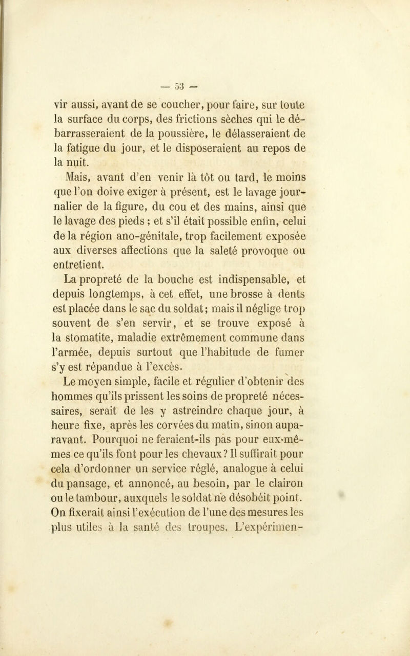 vir aussi, avant de se coucher, pour faire, sur toute la surface du corps, des frictions sèches qui le dé- barrasseraient de la poussière, le délasseraient de la fatigue du jour, et le disposeraient au repos de la nuit. Mais, avant d'en venir là tôt ou tard, le moins que l'on doive exiger à présent, est le lavage jour- nalier de la figure, du cou et des mains, ainsi que le lavage des pieds ; et s'il était possible enfin, celui delà région ano-génitale, trop facilement exposée aux diverses affections que la saleté provoque ou entretient. La propreté de la bouche est indispensable, et depuis longtemps, à cet effet, une brosse à dents est placée dans le sac du soldat; mais il néglige trop souvent de s'en servir, et se trouve exposé à la stomatite, maladie extrêmement commune dans l'armée, depuis surtout que l'habitude de fumer s'y est répandue à l'excès. Le moyen simple, facile et régulier d'obtenir des hommes qu'ils prissent les soins de propreté néces- saires, serait de les y astreindre chaque jour, à heure fixe, après les corvées du matin, sinon aupa- ravant. Pourquoi ne feraient-ils pas pour eux-mê- mes ce qu'ils font pour les chevaux? Il suffirait pour cela d'ordonner un service réglé, analogue à celui du pansage, et annoncé, au besoin, par le clairon ou le tambour, auxquels le soldat ne désobéit point. On fixerait ainsi l'exécution de l'une des mesures les plus utiles à la santé des troupes, L'expérimen-