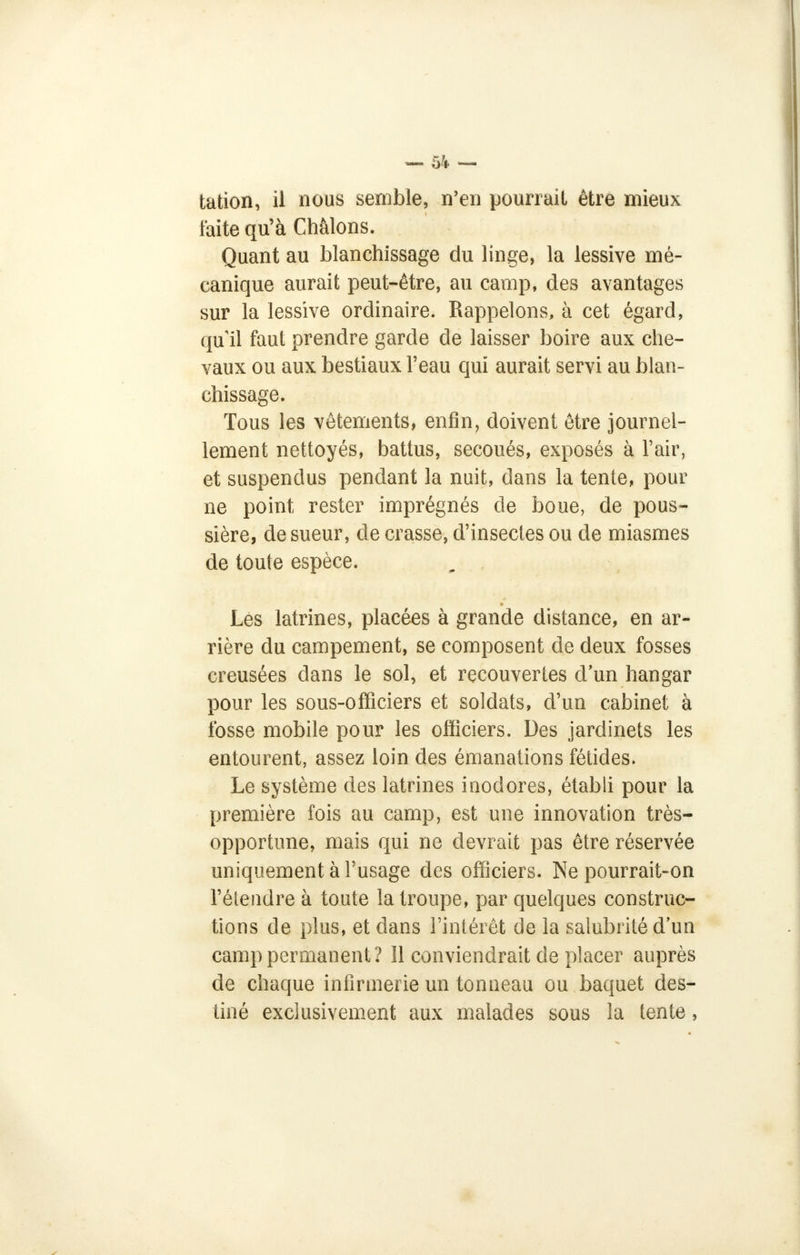 tation, il nous semble, n'en pourrait être mieux faite qu'à Châlons. Quant au blanchissage du linge, la lessive mé- canique aurait peut-être, au camp, des avantages sur la lessive ordinaire. Rappelons, à cet égard, qu'il faut prendre garde de laisser boire aux che- vaux ou aux bestiaux l'eau qui aurait servi au blan- chissage. Tous les vêtements, enfin, doivent être journel- lement nettoyés, battus, secoués, exposés à l'air, et suspendus pendant la nuit, dans la tente, pour ne point rester imprégnés de boue, de pous- sière, de sueur, de crasse, d'insectes ou de miasmes de toute espèce. Les latrines, placées à grande distance, en ar- rière du campement, se composent de deux fosses creusées dans le sol, et recouvertes d'un hangar pour les sous-officiers et soldats, d'un cabinet à fosse mobile pour les officiers. Des jardinets les entourent, assez loin des émanations fétides. Le système des latrines inodores, établi pour la première fois au camp, est une innovation très- opportune, mais qui ne devrait pas être réservée uniquement à l'usage des officiers. Ne pourrait-on l'élendre à toute la troupe, par quelques construc- tions de plus, et dans l'intérêt de la salubrité d'un camp permanent? 11 conviendrait de placer auprès de chaque infirmerie un tonneau ou baquet des- tiné exclusivement aux malades sous la tente,