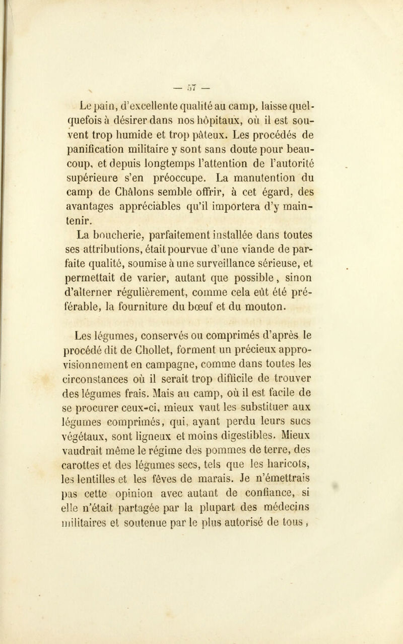 Le pain, d'excellente qualité au camp, laisse quel- quefois à désirer dans nos hôpitaux, où il est sou- vent trop humide et trop pâteux. Les procédés de panification militaire y sont sans doute pour beau- coup, et depuis longtemps l'attention de l'autorité supérieure s'en préoccupe. La manutention du camp de Châlons semble offrir, à cet égard, des avantages appréciables qu'il importera d'y main- tenir. La boucherie, parfaitement installée dans toutes ses attributions, était pourvue d'une viande de par- faite qualité, soumise aune surveillance sérieuse, et permettait de varier, autant que possible, sinon d'alterner régulièrement, comme cela eût été pré- férable, la fourniture du bœuf et du mouton. Les légumes, conservés ou comprimés d'après le procédé dit de Chollet, forment un précieux appro- visionnement en campagne, comme dans toutes les circonstances où il serait trop difficile de trouver des légumes frais. Mais au camp, où il est facile de se procurer ceux-ci, mieux vaut les substituer aux légumes comprimés, qui, ayant perdu leurs sucs végétaux, sont ligneux el moins digestibles. Mieux vaudrait même le régime des pommes de terre, des carottes et des légumes secs, tels que les haricots, les lentilles et les fèves de marais. Je n'émettrais pas cette opinion avec autant de confiance, si elle n'était partagée par la plupart des médecins militaires et soutenue par le plus autorisé de tous,