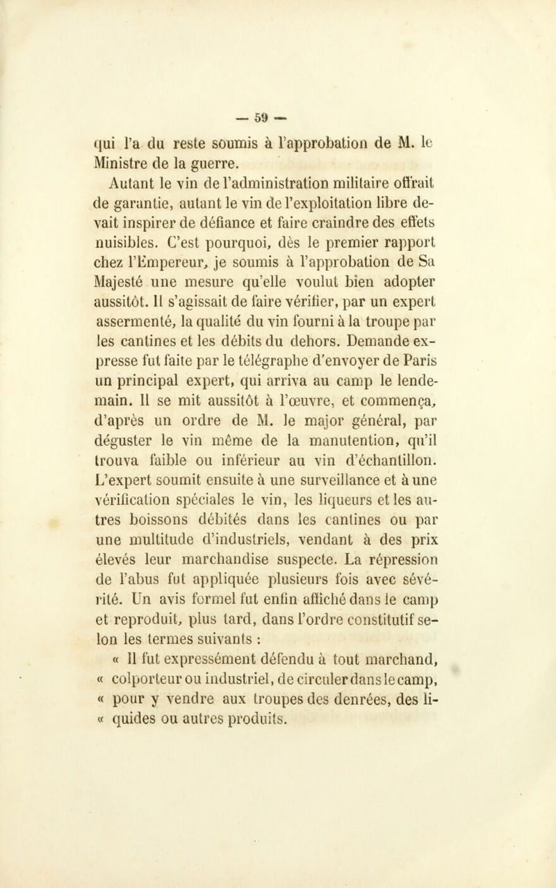 i(ui l'a du reste soumis à l'approbation de M. le Ministre de la guerre. Autant le vin de l'administration militaire offrait de garantie, autant le vin de l'exploitation libre de- vait inspirer de défiance et faire craindre des effets nuisibles. C'est pourquoi, dès le premier rapport chez l'Empereur, je soumis à l'approbation de Sa Majesté une mesure qu'elle voulut bien adopter aussitôt. Il s'agissait de faire vérifier, par un expert assermenté, la qualité du vin fourni à la troupe par les cantines et les débits du dehors. Demande ex- presse fut faite par le télégraphe d'envoyer de Paris un principal expert, qui arriva au camp le lende- main. 11 se mit aussitôt à l'œuvre, et commença, d'après un ordre de M. le major général, par déguster le vin même de la manutention, qu'il trouva faible ou inférieur au vin d'échantillon. L'expert soumit ensuite à une surveillance et à une vérification spéciales le vin, les liqueurs et les au- tres boissons débités dans les cantines ou par une multitude d'industriels, vendant à des prix élevés leur marchandise suspecte. La répression de l'abus fut appliquée plusieurs fois avec sévé- rité. Un avis formel fut enfin affiché dans ie camp et reproduit, plus tard, dans l'ordre constitutif se- lon les termes suivants : « 11 fut expressément défendu à tout marchand, « colporteur ou industriel, de circuler dans le camp, « pour y vendre aux troupes des denrées, des li- « quides ou autres produits.