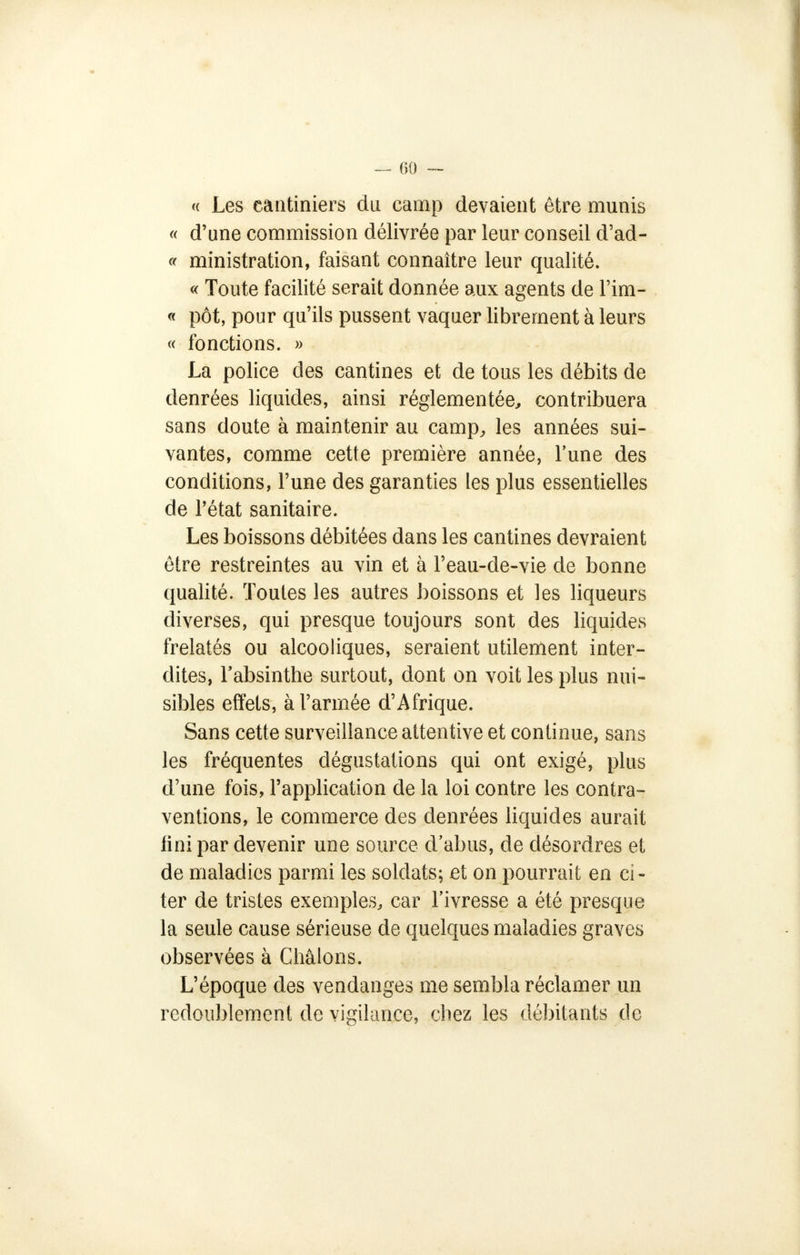 « Les câatiniers du camp devaient être munis « d'une commission délivrée par leur conseil d'ad- « ministration, faisant connaître leur qualité. « Toute facilité serait donnée aux agents de l'im- « pot, pour qu'ils pussent vaquer librement à leurs « fonctions. » La police des cantines et de tous les débits de denrées liquides, ainsi réglementée, contribuera sans doute à maintenir au camp, les années sui- vantes, comme cette première année, l'une des conditions, l'une des garanties les plus essentielles de l'état sanitaire. Les boissons débitées dans les cantines devraient être restreintes au vin et à l'eau-de-vie de bonne qualité. Toutes les autres boissons et les liqueurs diverses, qui presque toujours sont des liquides frelatés ou alcooliques, seraient utilement inter- dites, l'absinthe surtout, dont on voit les plus nui- sibles effets, à l'armée d'Afrique. Sans cette surveillance attentive et continue, sans les fréquentes dégustations qui ont exigé, plus d'une fois, l'application de la loi contre les contra- ventions, le commerce des denrées liquides aurait fini par devenir une source d'abus, de désordres et de maladies parmi les soldats; et on pourrait en ci- ter de tristes exemples, car l'ivresse a été presque la seule cause sérieuse de quelques maladies graves observées à Chatons. L'époque des vendanges me sembla réclamer un redoublement de vigilance, chez les débitants de