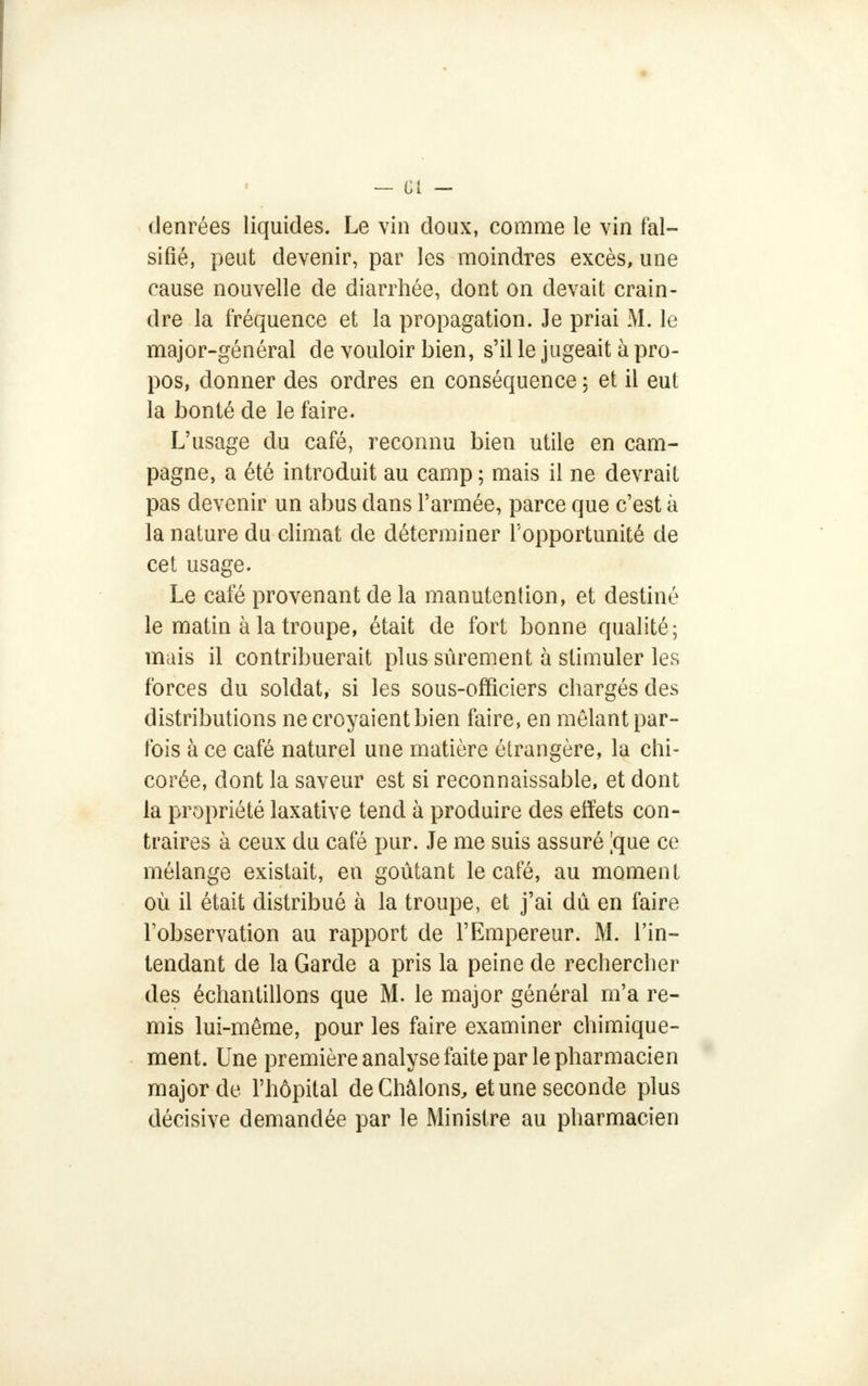 denrées liquides. Le vin doux, comme le vin fal- sifié, peut devenir, par les moindres excès, une cause nouvelle de diarrhée, dont on devait crain- dre la fréquence et la propagation. Je priai M. le major-général de vouloir bien, s'il le jugeait à pro- pos, donner des ordres en conséquence ; et il eut la bonté de le faire. L'usage du café, reconnu bien utile en cam- pagne, a été introduit au camp; mais il ne devrait pas devenir un abus dans l'armée, parce que c'est à la nature du climat de déterminer l'opportunité de cet usage. Le café provenant de la manutention, et destiné le matin à la troupe, était de fort bonne qualité; mais il contribuerait plus sûrement à stimuler les forces du soldat, si les sous-officiers chargés des distributions ne croyaient bien faire, en mêlant par- fois à ce café naturel une matière étrangère, la chi- corée, dont la saveur est si reconnaissable, et dont la propriété laxative tend à produire des effets con- traires à ceux du café pur. Je me suis assuré |que ce mélange existait, en goûtant le café, au moment où il était distribué à la troupe, et j'ai dû en faire l'observation au rapport de l'Empereur. M. l'in- tendant de la Garde a pris la peine de rechercher des échantillons que M. le major général m'a re- mis lui-même, pour les faire examiner chimique- ment. Une première analyse faite par le pharmacien major de l'hôpital deChâlons, et une seconde plus décisive demandée par le Ministre au pharmacien