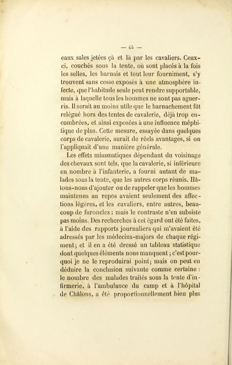 eaux sales jetées çà et là par les cavaliers. Ceux- ci, couchés sous la tente, où sont placés à la fois les selles, les harnais et tout leur fourniment, s'y trouvent sans cesse exposés à une atmosphère in- fecte, que l'habitude seule peut rendre supportable, mais à laquelle tous les hommes ne sont pas aguer- ris. Il serait au moins utile que le harnachement fût relégué hors des tentes de cavalerie, déjà trop en- combrées, et ainsi exposées à une influence méphi- tique de plus. Cette mesure, essayée dans quelques corps de cavalerie, aurait de réels avantages, si on l'appliquait d'une manière générale. Les effets miasmatiques dépendant du voisinage des chevaux sont tels, que la cavalerie, si inférieure en nombre à l'infanterie, a fourni autant de ma- lades sous la tente, que les autres corps réunis. Hâ- tons-nous d'ajouter ou de rappeler que les hommes maintenus au repos avaient seulement des affec- tions légères, et les cavaliers, entre autres, beau- coup de furoncles ; mais le contraste n'en subsiste pas moins. Des recherches à cet égard ont été faites, à l'aide des rapports journaliers qui m'avaient été adressés par les médecins-majors de chaque régi- ment; et il en a été dressé un tableau statistique dont quelques éléments nous manquent ; c'est pour- quoi je ne le reproduirai point; mais on peut en déduire la conclusion suivante comme certaine : le nombre des malades traités sous la tente d'in- firmerie, à l'ambulance du camp et à l'hôpital de Châlons, a été proportionnellement bien plus