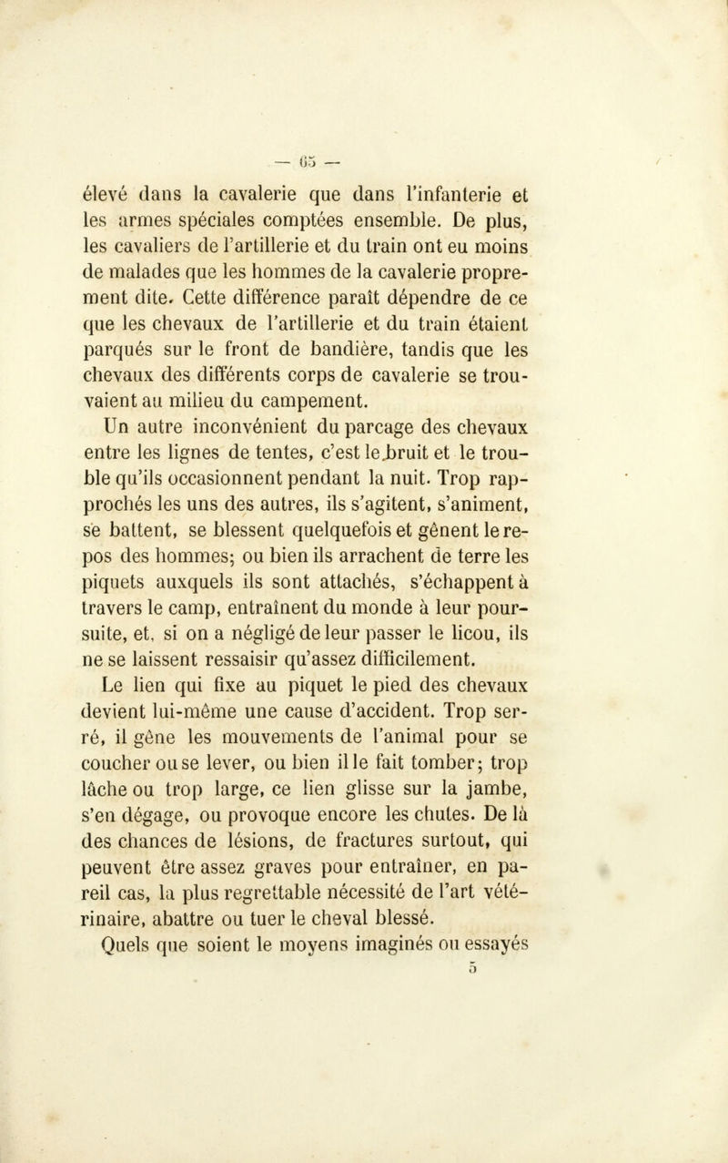 élevé dans la cavalerie que dans l'infanterie et les armes spéciales comptées ensemble. De plus, les cavaliers de l'artillerie et du train ont eu moins de malades que les hommes de la cavalerie propre- ment dite. Cette différence paraît dépendre de ce que les chevaux de l'artillerie et du train étaient parqués sur le front de bandière, tandis que les chevaux des différents corps de cavalerie se trou- vaient au milieu du campement. Un autre inconvénient du parcage des chevaux entre les lignes de tentes, c'est le.bruit et le trou- ble qu'ils occasionnent pendant la nuit. Trop rap- prochés les uns des autres, ils s'agitent, s'animent, se battent, se blessent quelquefois et gênent le re- pos des hommes; ou bien ils arrachent de terre les piquets auxquels ils sont attachés, s'échappent à travers le camp, entraînent du monde à leur pour- suite, et, si on a négligé de leur passer le licou, ils ne se laissent ressaisir qu'assez difficilement. Le lien qui fixe au piquet le pied des chevaux devient lui-même une cause d'accident. Trop ser- ré, il gêne les mouvements de l'animal pour se coucher ou se lever, ou bien il le fait tomber; trop lâche ou trop large, ce lien glisse sur la jambe, s'en dégage, ou provoque encore les chutes. De là des chances de lésions, de fractures surtout, qui peuvent être assez graves pour entraîner, en pa- reil cas, la plus regrettable nécessité de l'art vété- rinaire, abattre ou tuer le cheval blessé. Quels que soient le moyens imaginés ou essayés