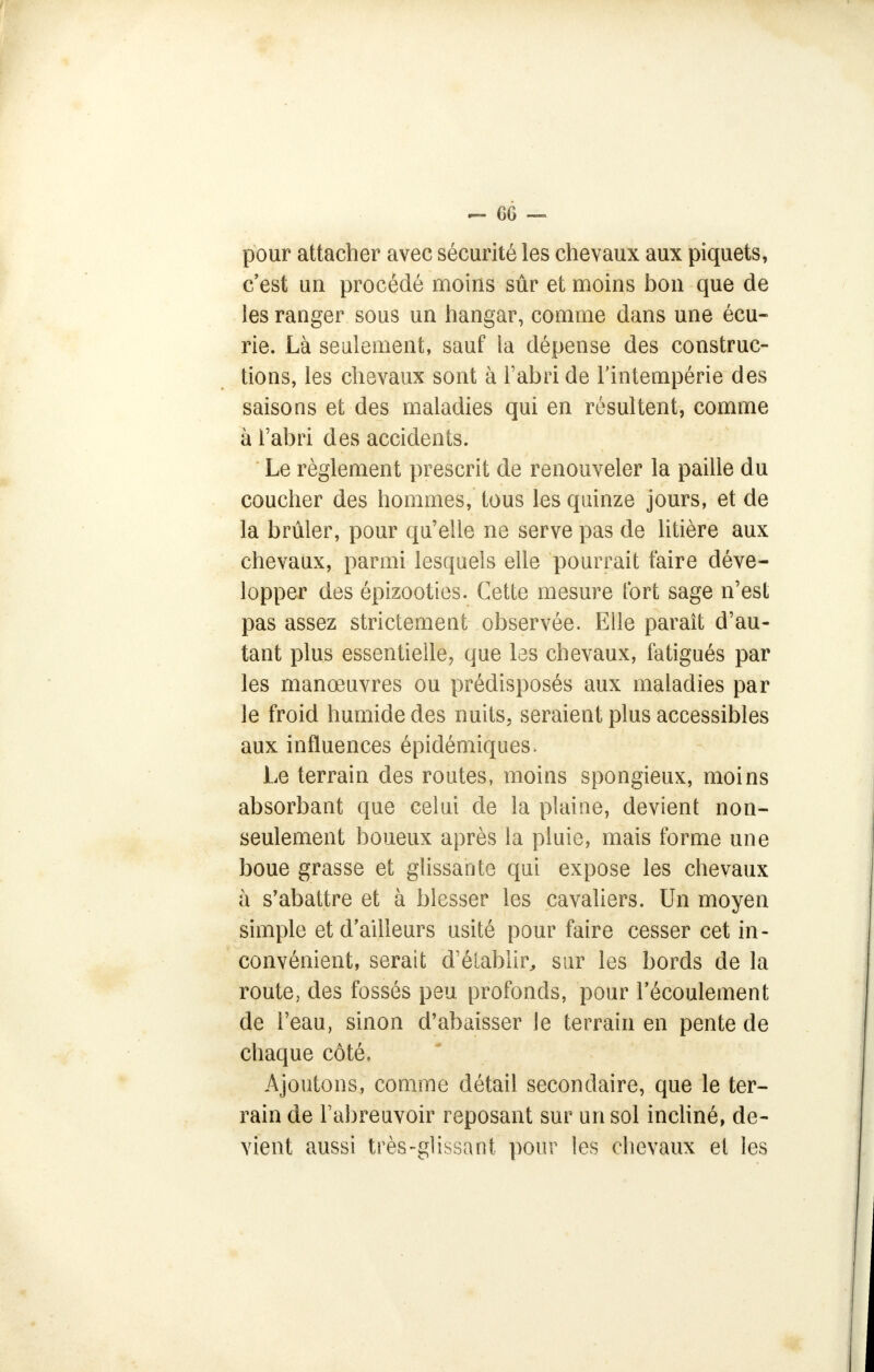 pour attacher avec sécurité les chevaux aux piquets, c'est un procédé moins sûr et moins bon que de les ranger sous un hangar, comme dans une écu- rie. Là seulement, sauf la dépense des construc- tions, les chevaux sont à l'abri de l'intempérie des saisons et des maladies qui en résultent, comme à l'abri des accidents. Le règlement prescrit de renouveler la paille du coucher des hommes, tous les quinze jours, et de la brûler, pour qu'elle ne serve pas de litière aux chevaux, parmi lesquels elle pourrait faire déve- lopper des épizooties. Cette mesure fort sage n'est pas assez strictement observée. Elle paraît d'au- tant plus essentielle, que les chevaux, fatigués par les manœuvres ou prédisposés aux maladies par le froid humide des nuits, seraient plus accessibles aux influences épidémiques. Le terrain des routes, moins spongieux, moins absorbant que celui de la plaine, devient non- seulement boueux après la pluie, mais forme une boue grasse et glissante qui expose les chevaux à s'abattre et à blesser les cavaliers. Un moyen simple et d'ailleurs usité pour faire cesser cet in- convénient, serait d'établir, sur les bords de la route, des fossés peu profonds, pour l'écoulement de l'eau, sinon d'abaisser le terrain en pente de chaque côté. Ajoutons, comme détail secondaire, que le ter- rain de l'abreuvoir reposant sur un sol incliné, de- vient aussi très-glissant pour les chevaux et les