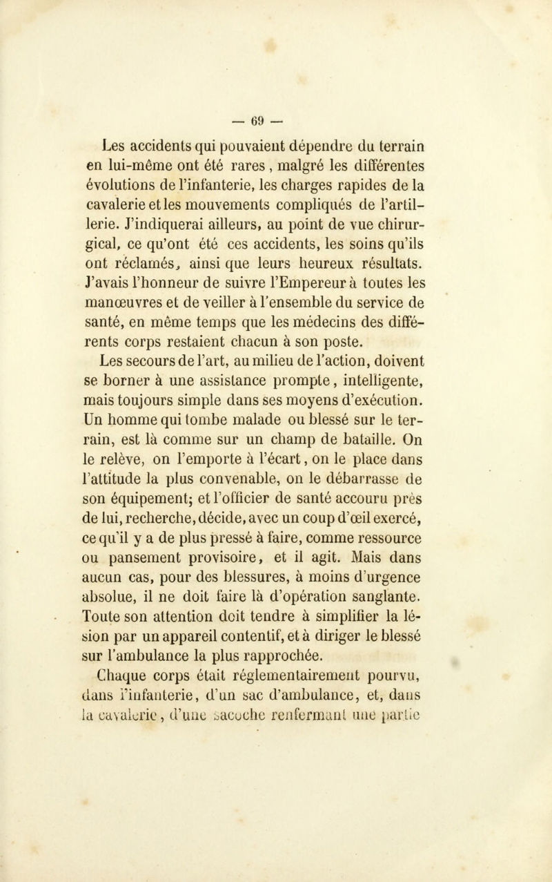 Les accidents qui pouvaient dépendre du terrain en lui-même ont été rares , malgré les différentes évolutions de l'infanterie, les charges rapides de la cavalerie et les mouvements compliqués de l'artil- lerie. J'indiquerai ailleurs, au point de vue chirur- gical, ce qu'ont été ces accidents, les soins qu'ils ont réclamés, ainsi que leurs heureux résultats. J'avais l'honneur de suivre l'Empereur à toutes les manœuvres et de veiller à l'ensemble du service de santé, en même temps que les médecins des diffé- rents corps restaient chacun à son poste. Les secours de l'art, au milieu de l'action, doivent se borner à une assistance prompte, intelligente, mais toujours simple dans ses moyens d'exécution. Un homme qui tombe malade ou blessé sur le ter- rain, est là comme sur un champ de bataille. On le relève, on l'emporte à l'écart, on le place dans l'attitude la plus convenable, on le débarrasse de son équipement; et l'officier de santé accouru près de lui, recherche, décide, avec un coup d'œil exercé, cequ il y a de plus pressé à faire, comme ressource ou pansement provisoire, et il agit. Mais dans aucun cas, pour des blessures, à moins d'urgence absolue, il ne doit faire là d'opération sanglante. Toute son attention doit tendre à simplifier la lé- sion par un appareil contentif, et à diriger le blessé sur l'ambulance la plus rapprochée. Chaque corps était réglementairement pourvu, dans l'infanterie, d'un sac d'ambulance, et, dans la cavalerie, d'une bacuche renfermant une partie