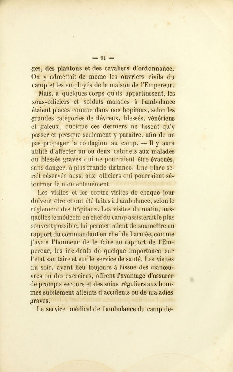 ges, des plantons et des cavaliers d'ordonnance. On y admettait de même les ouvriers civils du camp et les employés de la maison de l'Empereur. Mais, à quelques corps qu'ils appartinssent, les sous-officiers et soldats malades à l'ambulance étaient placés comme dans nos hôpitaux, selon les grandes catégories de fiévreux, blessés, vénériens et galeux, quoique ces derniers ne fissent qu'y passer et presque seulement y paraître, afin de ne pas propager la contagion au camp. —11 y aura utilité d'affecter un ou deux cabinets aux malades ou blessés graves qui ne pourraient être évacués, sans danger, à plus grande distance. Une place se- rait réservée aussi aux officiers qui pourraient sé- journer là momentanément. Les visites et les contre-visites de chaque jour doivent être et ont été faites à l'ambulance, selon le règlement des hôpitaux. Les visites du matin, aux- quelles le médecin en chef du camp assisterait le plus souvent possible,, lui permettraient de soumettre au rapport du commandant en chef de l'armée, comme j'avais l'honneur de le faire au rapport de l'Em- pereur, les incidents de quelque importance sur l'état sanitaire et sur le service de santé. Les visites du soir, ayant lieu toujours à l'issue des manœu- vres ou des exercices, offrent l'avantage d'assurer de prompts secours et des soins réguliers aux hom- mes subitement atteints d'accidents ou de maladies graves. Le service médical de l'ambulance du camp de-