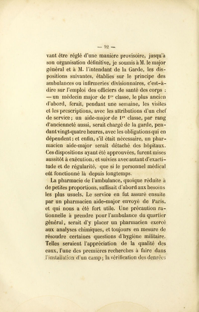 vant être réglé d'une manière provisoire, jusqu'à son organisation définitive, je soumis à M. le major général et à M. l'intendant de la Garde, les dis- positions suivantes, établies sur le principe des ambulances ou infirmeries divisionnaires, c'est-à- dire sur l'emploi des officiers de santé des corps : — un médecin major de lre classe, le plus ancien d'abord, ferait, pendant une semaine, les visites et les prescriptions, avec les attributions d'un chef de service; un aide-major de lre classe, par rang d'ancienneté aussi, serait chargé de la garde, pen- dant vingt-quatre heures, avec les obligations qui en dépendent; et enfin, s'il était nécessaire, un phar- macien aide-major serait détaché des hôpitaux. Ces dispositions ayant été approuvées, furent mises aussitôt à exécution, et suivies avec autant d'exacti- tude el de régularité, que si le personnel médical eût fonctionné là depuis longtemps. La pharmacie de l'ambulance, quoique réduite à de petites proportions, suffisait d'abord aux besoins les plus usuels. Le service en fut assuré ensuite par un pharmacien aide-major envoyé de Paris, et qui nous a été fort utile. Une précaution ra- tionnelle à prendre pour l'ambulance du quartier général, serait d'y placer un pharmacien exercé aux analyses chimiques, et toujours en mesure de résoudre certaines questions d'hygiène militaire. Telles seraient l'appréciation de la qualité des eaux, l'une des premières recherches à faire dans l'installation d'un camp; la vérification des denrées