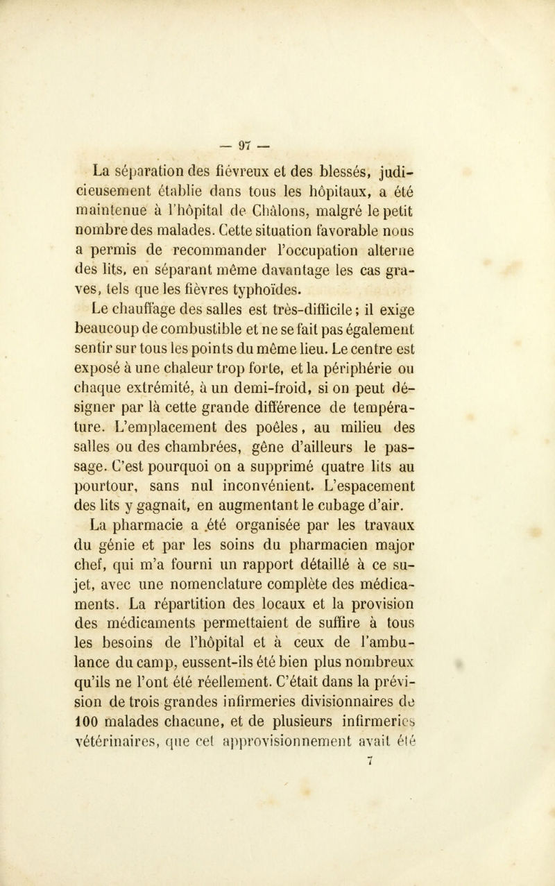 La séparation des fiévreux et des blessés, judi- cieusement établie dans tous les hôpitaux, a été maintenue à l'hôpital de Châlons, malgré le petit nombre des malades. Cette situation favorable nous a permis de recommander l'occupation alterne des lits, en séparant même davantage les cas gra- ves, tels que les fièvres typhoïdes. Le chauffage des salles est très-difficile ; il exige beaucoup de combustible et ne se fait pas également sentir sur tous les points du môme lieu. Le centre est exposé à une chaleur trop forte, et la périphérie ou chaque extrémité, à un demi-froid, si on peut dé- signer par là cette grande différence de tempéra- ture. L'emplacement des poêles, au milieu des salles ou des chambrées, gêne d'ailleurs le pas- sage. C'est pourquoi on a supprimé quatre lits au pourtour, sans nul inconvénient. L'espacement des lits y gagnait, en augmentant le cubage d'air. La pharmacie a .été organisée par les travaux du génie et par les soins du pharmacien major chef, qui m'a fourni un rapport détaillé à ce su- jet, avec une nomenclature complète des médica- ments. La répartition des locaux et la provision des médicaments permettaient de suffire à tous les besoins de l'hôpital et à ceux de l'ambu- lance du camp, eussent-ils été bien plus nombreux qu'ils ne l'ont été réellement. C'était dans la prévi- sion de trois grandes infirmeries divisionnaires de 100 malades chacune, et de plusieurs infirmeries vétérinaires, que cet approvisionnement avait été