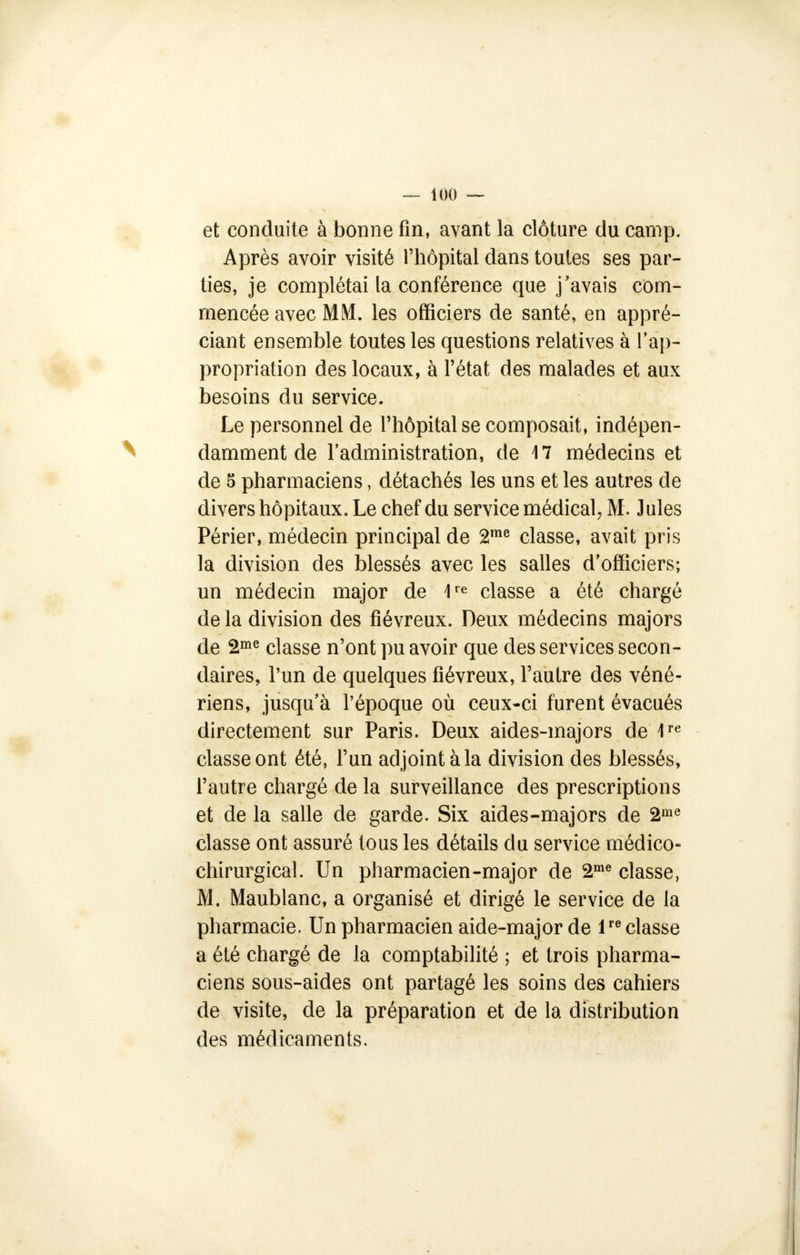 et conduite à bonne fin, avant la clôture du camp. Après avoir visité l'hôpital dans toutes ses par- ties, je complétai la conférence que j'avais com- mencée avec MM. les officiers de santé, en appré- ciant ensemble toutes les questions relatives à l'ap- propriation des locaux, à l'état des malades et aux besoins du service. Le personnel de l'hôpital se composait, indépen- damment de l'administration, de 17 médecins et de 5 pharmaciens, détachés les uns et les autres de divers hôpitaux. Le chef du service médical, M. Jules Périer, médecin principal de 2me classe, avait pris la division des blessés avec les salles d'officiers; un médecin major de 1re classe a été chargé de la division des fiévreux. Deux médecins majors de 2me classe n'ont pu avoir que des services secon- daires, l'un de quelques fiévreux, l'autre des véné- riens, jusqu'à l'époque où ceux-ci furent évacués directement sur Paris. Deux aides-majors de 1re classe ont été, l'un adjoint à la division des blessés, l'autre chargé de la surveillance des prescriptions et de la salle de garde. Six aides-majors de 2me classe ont assuré tous les détails du service médico- chirurgical. Un pharmacien-major de 2me classe, M. Maublanc, a organisé et dirigé le service de la pharmacie. Un pharmacien aide-major de lre classe a été chargé de la comptabilité ; et trois pharma- ciens sous-aides ont partagé les soins des cahiers de visite, de la préparation et de la distribution des médicaments.