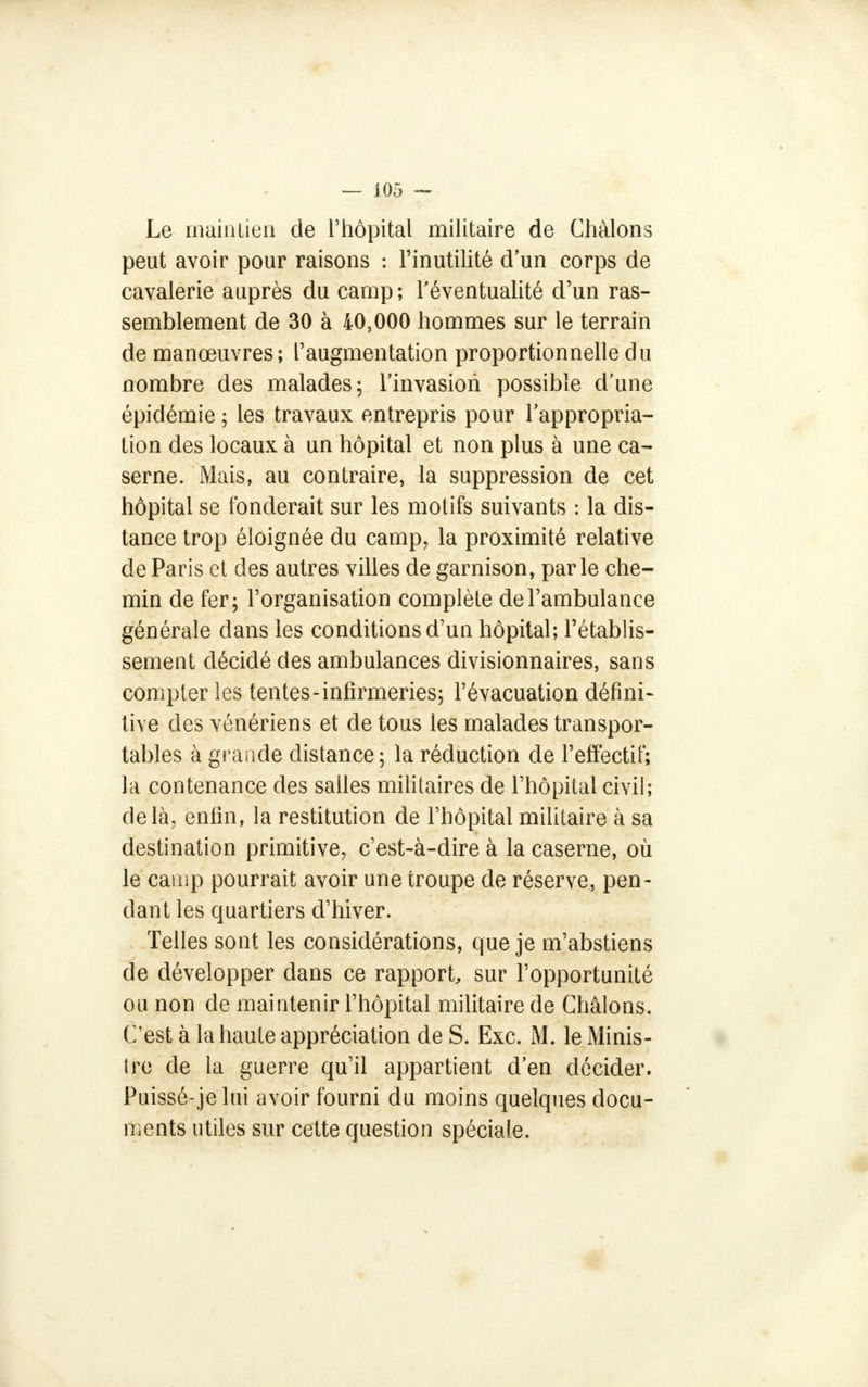 Le maintien de l'hôpital militaire de Chàlons peut avoir pour raisons : l'inutilité d'un corps de cavalerie auprès du camp; l'éventualité d'un ras- semblement de 30 à 40,000 hommes sur le terrain de manœuvres; l'augmentation proportionnelle du nombre des malades; l'invasion possible d'une épidémie ; les travaux entrepris pour l'appropria- tion des locaux à un hôpital et non plus à une ca- serne. Mais, au contraire, la suppression de cet hôpital se fonderait sur les motifs suivants : la dis- tance trop éloignée du camp, la proximité relative de Paris et des autres villes de garnison, parle che- min de fer; l'organisation complète de l'ambulance générale dans les conditions d'un hôpital; l'établis- sement décidé des ambulances divisionnaires, sans compter les tentes-infirmeries; l'évacuation défini- tive des vénériens et de tous les malades transpor- tables à grande distance; la réduction de l'effectif; la contenance des salles militaires de l'hôpital civil; delà, enfin, la restitution de l'hôpital militaire à sa destination primitive, c'est-à-dire à la caserne, où le camp pourrait avoir une troupe de réserve, pen- dant les quartiers d'hiver. Telles sont les considérations, que je m'abstiens de développer dans ce rapport, sur l'opportunité ou non de maintenir l'hôpital militaire de Châlons. C'est à la haute appréciation de S. Exc. M. le Minis- ire de la guerre qu'il appartient d'en décider. Puissé-je lui avoir fourni du moins quelques docu- ments utiles sur cette question spéciale.