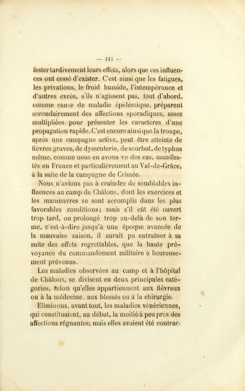 tester tardivement leurs effets, alors que ces influen- ces ont cessé d'exister. C'est ainsi que les fatigues, les privations, le froid humide, l'intempérance et d'autres excès, s'ils n'agissent pas, tout d'abord, comme cause de maladie épidémique, préparent secondairement des affections sporadiques, assez multipliées pour présenter les caractères d'une propagation rapide. C'est encore ainsi que la troupe, après une campagne active, peut être atteinte de fièvres graves, de dyssenterie, de scorbut, de typhus même, comme nous en avons vu des cas, manifes- tés en France et particulièrement au Val-cle-Grâce, à la suite de la campagne de Crimée. Nous n'avions pas à craindre de semblables in- fluences au camp de Châlons, dont les exercices et les manœuvres se sont accomplis dans les plus favorables conditions; mais s'il eût été ouvert trop tard, ou prolongé trop au-delà de son ter- me, c'est-à-dire jusqu'à une époque avancée de la mauvaise saison, il aurait pu entraîner à sa suite des effets regrettables, que la haute pré- voyance du commandement militaire a heureuse- ment prévenus. Les maladies observées au camp et à l'hôpital de Châlons, se divisent en deux principales caté- gories, Selon qu'elles appartiennent aux fiévreux ou à la médecine, aux blessés ou à la chirurgie. Eliminons, avant tout, les maladies vénériennes, qui constituaient, au début, la moitié à peu près des affections régnantes; mais elles avaient été contrac-