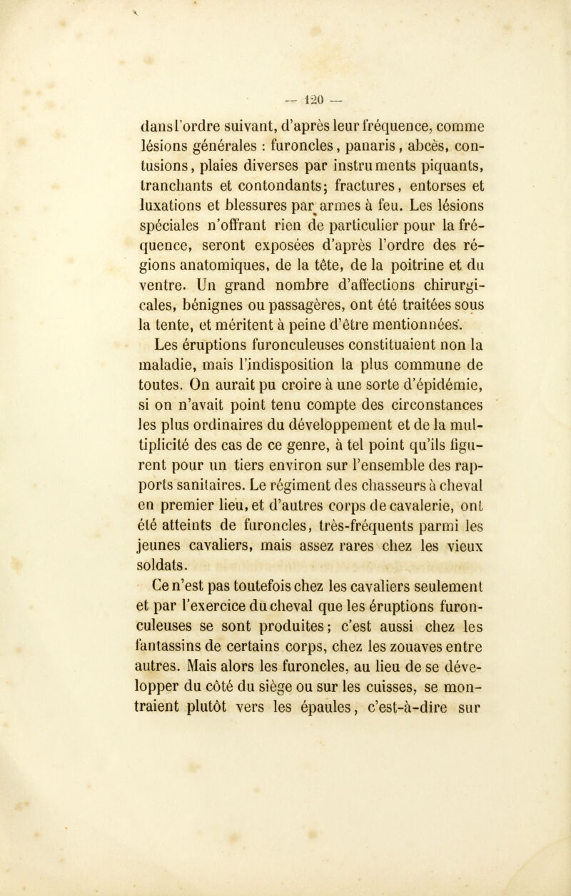 dansl'ordre suivant, d'après leur fréquence, comme lésions générales : furoncles, panaris, abcès, con- tusions, plaies diverses par instruments piquants, tranchants et contondants; fractures, entorses et luxations et blessures par armes à feu. Les lésions spéciales n'offrant rien de particulier pour la fré- quence, seront exposées d'après l'ordre des ré- gions anatomiques, de la tête, de la poitrine et du ventre. Un grand nombre d'affections chirurgi- cales, bénignes ou passagères, ont été traitées sous la tente, et méritent à peine d'être mentionnées'. Les éruptions furonculeuses constituaient non la maladie, mais l'indisposition la plus commune de toutes. On aurait pu croire à une sorte d'épidémie, si on n'avait point tenu compte des circonstances les plus ordinaires du développement et de la mul- tiplicité des cas de ce genre, à tel point qu'ils figu- rent pour un tiers environ sur l'ensemble des rap- ports sanitaires. Le régiment des chasseurs à cheval en premier lieu, et d'autres corps de cavalerie, ont été atteints de furoncles, très-fréquents parmi les jeunes cavaliers, mais assez rares chez les vieux soldats. Ce n'est pas toutefois chez les cavaliers seulement et par l'exercice du cheval que les éruptions furon- culeuses se sont produites; c'est aussi chez les fantassins de certains corps, chez les zouaves entre autres. Mais alors les furoncles, au lieu de se déve- lopper du côté du siège ou sur les cuisses, se mon- traient plutôt vers les épaules, c'est-à-dire sur