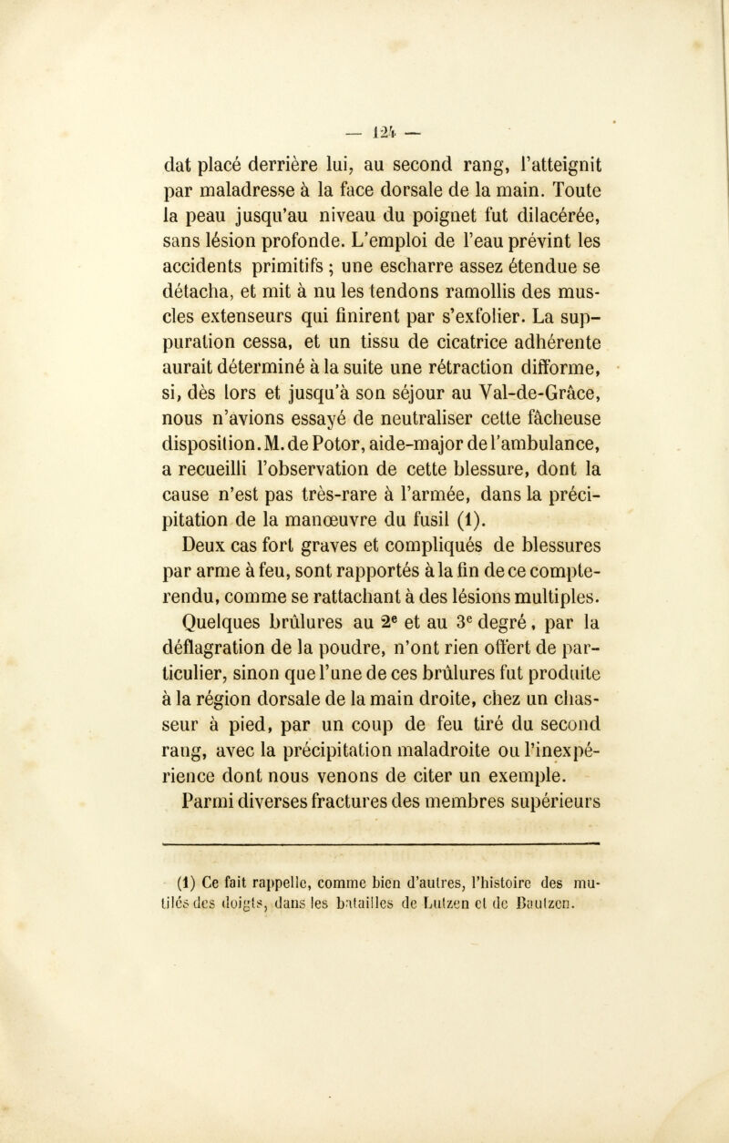 dat placé derrière lui, au second rang, l'atteignit par maladresse à la face dorsale de la main. Toute la peau jusqu'au niveau du poignet fut dilacérée, sans lésion profonde. L'emploi de l'eau prévint les accidents primitifs ; une escharre assez étendue se détacha, et mit à nu les tendons ramollis des mus- cles extenseurs qui finirent par s'exfolier. La sup- puration cessa, et un tissu de cicatrice adhérente aurait déterminé à la suite une rétraction difforme, si, dès lors et jusqu'à son séjour au Val-de-Grâce, nous n'avions essayé de neutraliser cette fâcheuse disposition. M. de Potor, aide-major de l'ambulance, a recueilli l'observation de cette blessure, dont la cause n'est pas très-rare à l'armée, dans la préci- pitation de la manœuvre du fusil (1). Deux cas fort graves et compliqués de blessures par arme à feu, sont rapportés à la fin de ce compte- rendu, comme se rattachant à des lésions multiples. Quelques brûlures au 2e et au 3e degré, par la déflagration de la poudre, n'ont rien offert de par- ticulier, sinon que l'une de ces brûlures fut produite à la région dorsale de la main droite, chez un chas- seur à pied, par un coup de feu tiré du second rang, avec la précipitation maladroite ou l'inexpé- rience dont nous venons de citer un exemple. Parmi diverses fractures des membres supérieurs (1) Ce fait rappelle, comme bien d'autres, l'histoire des mu- tilés des doigts, dans les batailles de Lutzen cl de Baulzcn.