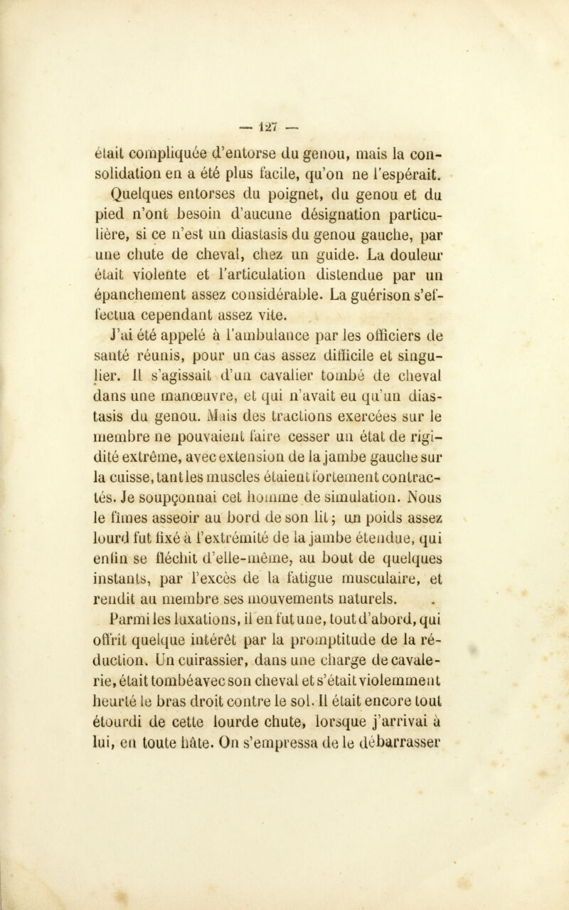 était compliquée d'entorse du genou, mais la con- solidation en a été plus facile, qu'on ne l'espérait. Quelques entorses du poignet, du genou et du pied n'ont besoin d'aucune désignation particu- lière, si ce n'est un diastasis du genou gauche, par une chute de cheval, chez un guide. La douleur était violente et l'articulation distendue par un épanchement assez considérable. La guérison s'ef- fectua cependant assez vile. J'ai été appelé à l'ambulance par les officiers de santé réunis, pour un cas assez difficile et singu- lier. Il s'agissait d'un cavalier tombé de cheval dans une manœuvre, et qui n'avait eu qu'un dias- tasis du genou. Mais des tractions exercées sur le membre ne pouvaient faire cesser un état de rigi- dité extrême, avec extension de la jambe gauche sur la cuisse, tant les muscles étaient fortement contrac- tés. Je soupçonnai cet homme de simulation. Nous le fîmes asseoir au bord de son lit ; un poids assez lourd fut fixé à l'extrémité de la jambe étendue, qui enfin se fléchit d'elle-même, au bout de quelques instants, par l'excès de la fatigue musculaire, et rendit au membre ses mouvements naturels. Parmi les luxations, il en fut une, tout d'abord, qui offrit quelque intérêt par la promptitude de la ré- duction. Un cuirassier, dans une charge de cavale- rie, était tombéavec son cheval et s'était violemment heurté le bras droit contre le sol. 11 était encore tout étourdi de cette lourde chute, lorsque j'arrivai à lui, en toute hâte. On s'empressa de le débarrasser