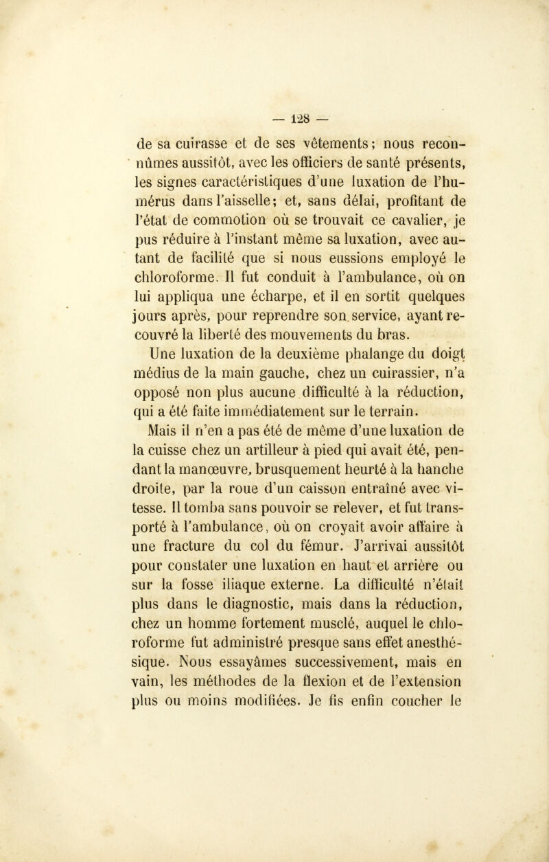 de sa cuirasse et de ses vêtements ; nous recon- nûmes aussitôt, avec les officiers de santé présents, les signes caractéristiques d'une luxation de l'hu- mérus dans l'aisselle; et, sans délai, profitant de l'état de commotion où se trouvait ce cavalier, je pus réduire à l'instant même sa luxation, avec au- tant de facilité que si nous eussions employé le chloroforme. Il fut conduit à l'ambulance, où on lui appliqua une écharpe, et il en sortit quelques jours après, pour reprendre son service, ayant re- couvré la liberté des mouvements du bras. Une luxation de la deuxième phalange du doigt médius de la main gauche, chez un cuirassier, n'a opposé non plus aucune difficulté à la réduction, qui a été faite immédiatement sur le terrain. Mais il n'en a pas été de même d'une luxation de la cuisse chez un artilleur à pied qui avait été, pen- dant la manœuvre, brusquement heurté à la hanche droite, par la roue d'un caisson entraîné avec vi- tesse. 11 tomba sans pouvoir se relever, et fut trans- porté à l'ambulance, où on croyait avoir affaire à une fracture du col du fémur. J'arrivai aussitôt pour constater une luxation en haut et arrière ou sur la fosse iliaque externe. La difficulté n'était plus dans le diagnostic, mais dans la réduction, chez un homme fortement musclé, auquel le chlo- roforme fut administré presque sans effet anesthé- sique. Nous essayâmes successivement, mais en vain, les méthodes de la flexion et de l'extension plus ou moins modifiées. Je fis enfin coucher le