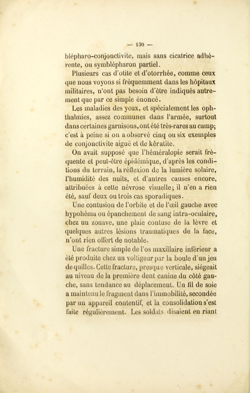 blépharo-conjonctivite, mais sans cicatrice adhé- rente, ou symblépharon partiel. Plusieurs cas d'otite et d'otorrhée, comme ceux que nous voyons si fréquemment dans les hôpitaux militaires, n'ont pas besoin d'être indiqués autre- ment que par ce simple énoncé. Les maladies des yeux, et spécialement les oph- thalmies, assez communes dans l'armée, surtout dans certaines garnisons, ont été très-rares au camp; c'est à peine si on a observé cinq ou six exemples de conjonctivite aiguë et de kératite. On avait supposé que l'héméralopie serait fré- quente et peut-être épidémique, d'après les condi- tions du terrain, la réflexion de la lumière solaire, l'humidité des nuits, et d'autres causes encore, attribuées à cette névrose visuelle; il n'en a rien été, sauf deux ou trois cas sporadiques. Une contusion de l'orbite et de l'œil gauche avec hypohéma ou épanchement de sang intra-oculaire, chez un zouave, une plaie contuse de la lèvre et quelques autres lésions traumatiques de la face, n'ont rien offert de notable. Une fracture simple de l'os maxillaire inférieur a été produite chez un voltigeur par la boule d'un jeu de quilles. Cette fracture, presque verticale, siégeait au niveau de la première dent canine du côté gau- che, sans tendance au déplacement. Un fil de soie a maintenu le fragment dans l'immobilité, secondée par un appareil contentif, et la consolidation s'est faite régulièrement. Les soldats disaient en riant